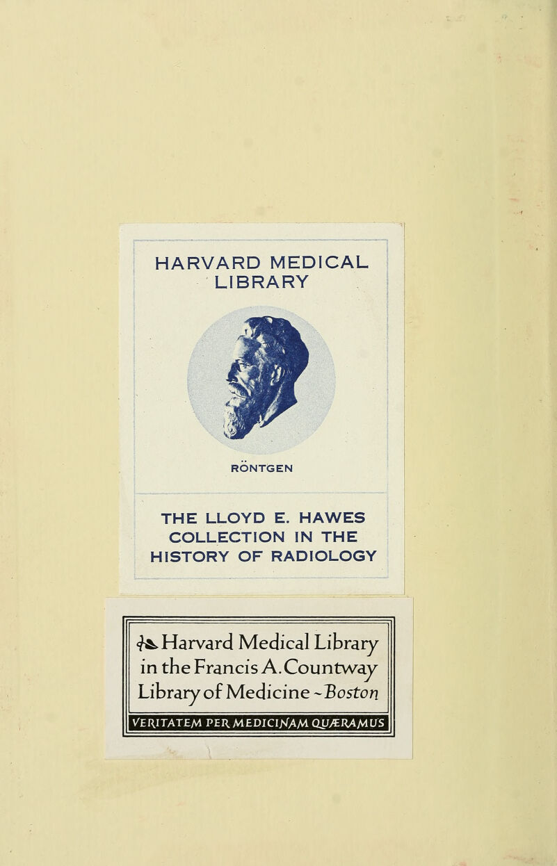 HARVARD MEDICAL LIBRARY RONTGEN THE LLOYD E. HAWES COLLECTION IN THE HISTORY OF RADIOLOGY <^ Harvard Medical Library in the Francis A. Countway Library of Medicine -Boston VERITATEM PERMEDICI^TAM QLJ>«RAA4LJS