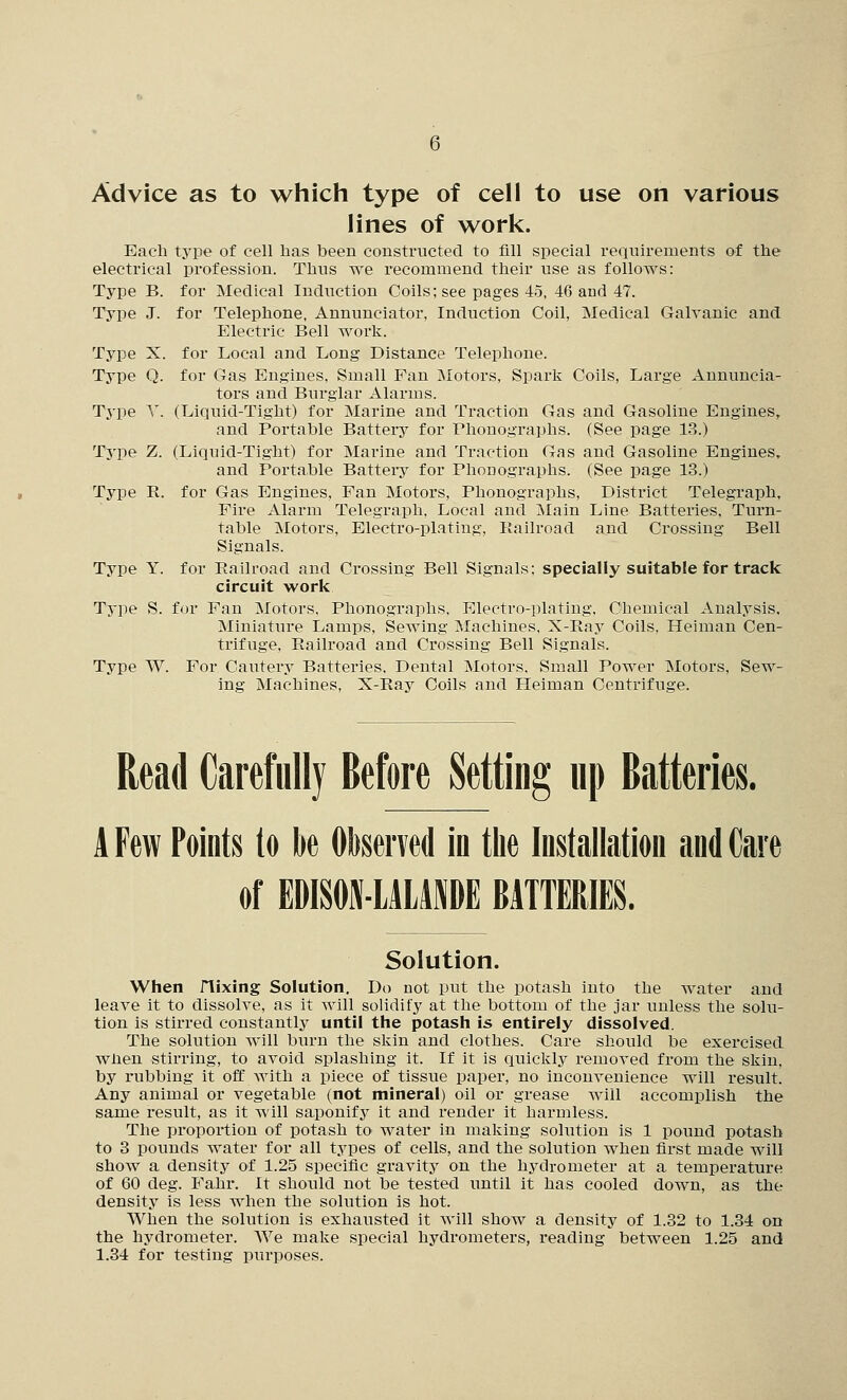 lines of work. Each type of cell bas been constructed to fill special requirements of the electrical profession. Thus we recommend their use as follows: Type B. for Medical Induction Coils; see pages 45, 46 and 47. Type J. for Telephone, Annunciator, Induction Coil, Medical Galvanic and Electric Bell work. Type X. for Local and Long Distance Telephone. Type Q. for Gas Engines, Small Fan Motors, Spark Coils, Large Annuncia- tors and Burglar Alarms. Type Y. (Liquid-Tight) for Marine and Ti-action Gas and Gasoline Engines, and Portable Batteiy for Phonographs. (See page 13.) Type Z. (Liquid-Tight) for Marine and Traction Gas and Gasoline Engines, and Portable Battei-y for Phonographs. (See page 13.) Type R. for Gas Engines, Fan Motoi's, Phonographs, District Telegraph, Fire Alarm Telegraph, Local and Main Line Batteries, Turn- table Motors, Electro-plating, Railroad and Crossing Bell Signals. Type Y. for Railroad and Crossing Bell Signals; specially suitable for track circuit work Type S. for Fan Motors, Phonographs, Electro-plating, Chemical Analysis, Miniature Lamps, Sewing Machines, X-Ray Coils. Heiman Cen- trifuge, Railroad and Crossing Bell Signals. Type W. For Cautery Batteries, Dental Motors, Small Power Motors, Sew- ing Machines, X-Ray Coils and Pleiman Centrifuge. Read Carefully Before Setting up Batteries. A Few Points lo k Oliserved in the Installation and Care of EDISON-LAIAJIDE BATTERIES. Solution. Wlien nixing Solution. Do not put the potash into the water and leave it to dissolve, as it will solidify at the bottom of the jar unless the solu- tion is stirred constantly until the potash is entirely dissolved. The solution will burn the skin and clothes. Care should be exercised when stirring, to avoid splashing it. If it is quickly removed from the skin, by rubbing it off with a piece of tissue paper, no inconvenience will result. Any animal or vegetable (not mineral) oil or grease will accomplish the same result, as it will saponify it and i-ender it harmless. The proportion of potash tO' water in making solution is 1 pound potash to 3 pounds water for all types of cells, and the solution Avhen first made will show a density of 1.25 specific gravity on the hydrometer at a temperature of 60 deg. Fahr. It should not be tested until it has cooled down, as the density is less when the solution is hot. When the solution is exhausted it will show a density of 1.32 to 1.34 on the hydrometer. We make special hydrometers, reading between 1.25 and 1.34 for testing purposes.