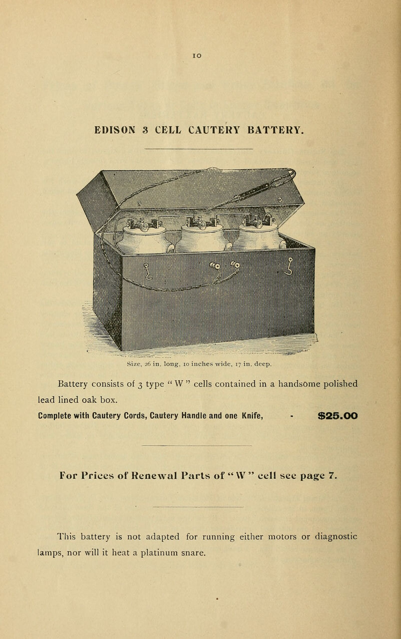 EDISON 3 CELL CAUTERY BATTERY. Size, 26 in long, 10 inches wide, 17 m deep Battery consists of 3 type  W  cells contained in a handsome polished lead lined oak box. Complete with Cautery Cords, Cautery Handle and one Knife, - $25.OO For Prices of Renewal Paris of  \V  cell see page 7. This battery is not adapted for running either motors or diagnostic lamps, nor will it heat a platinum snare.