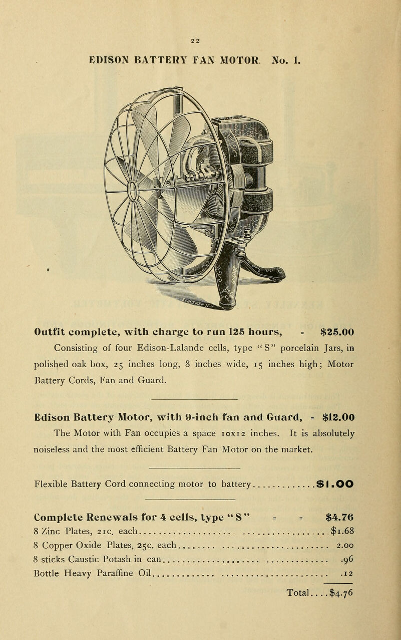 EDISON BATTERY FAN MOTOR No. 1. Outfit complete, with charge to run 125 hours, = $25.00 Consisting of four Edison-Lalande cells, type '^S porcelain Jars, in polished oak box, 25 inches long, 8 inches wide, 15 inches high; Motor Battery Cords, Fan and Guard. Edison Battery Motor, with 9=inch fan and Guard, = $12.00 The Motor with Fan occupies a space 10x12 inches. It is absolutely noiseless and the most efficient Battery Fan Motor on the market. Flexible Battery Cord connecting motor to battery $1 .OO Complete Renewals for 4 cells, type  S  = = $4.76 8 Zinc Plates, 21c. each $1.68 8 Copper Oxide Plates, 25c, each 2.00 8 sticks Caustic Potash in can 96 Bottle Heavy Paraffine Oil 12 Total $4.76