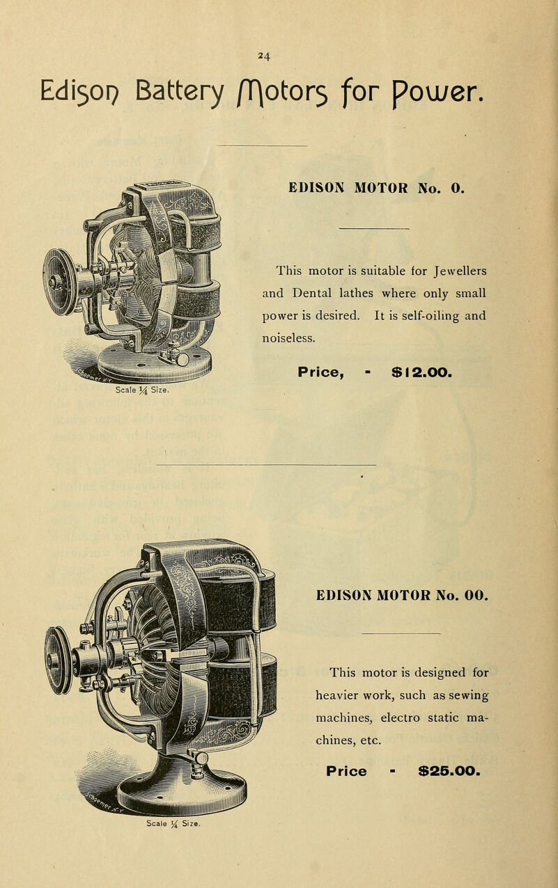 Edi509 Battery /T)otor5 for pou/er. EDISON MOTOR No. 0. This motor is suitable for Jewellers and Dental lathes where only small power is desired. It is self-oiling and noiseless. Price, $ 12.00. Scale 14 Size. EDISON MOTOR No. 00. This motor is designed for heavier work, such as sewing machines, electro static ma- chines, etc. Price $25.00. Scale ^ Size.