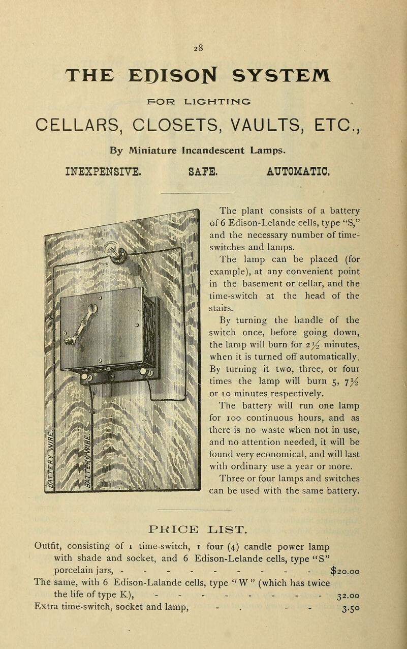 THE EDISON SYSTEM FSOR LIGHTING CELLARS, CLOSETS, VAULTS, ETC., By Miniature Incandescent Lamps. INEXPENSIVE. SAFE. AUTOMATIC. The plant consists of a battery of 6 Edison-Lelande cells, type S, and the necessary number of time- switches and lamps. The lamp can be placed (for example), at any convenient point in the basement or cellar, and the time-switch at the head of the stairs. By turning the handle of the switch once, before going down, the lamp will burn for 2^ minutes, when it is turned off automatically. By turning it two, three, or four times the lamp will burn 5, 71^ or 10 minutes respectively. The battery will run one lamp for 100 continuous hours, and as there is no waste when not in use, and no attention needed, it will be found very economical, and will last with ordinary use a year or more. Three or four lamps and switches can be used with the same battery. PKIOE LIST. Outfit, consisting of i time-switch, i four (4) candle power lamp with shade and socket, and 6 Edison-Lelande cells, type S porcelain jars, --------- $20.00 The same, with 6 Edison-Lalande cells, type W  (which has twice the life of type K), - 32.00 Extra time-switch, socket and lamp, - . - - 3,50