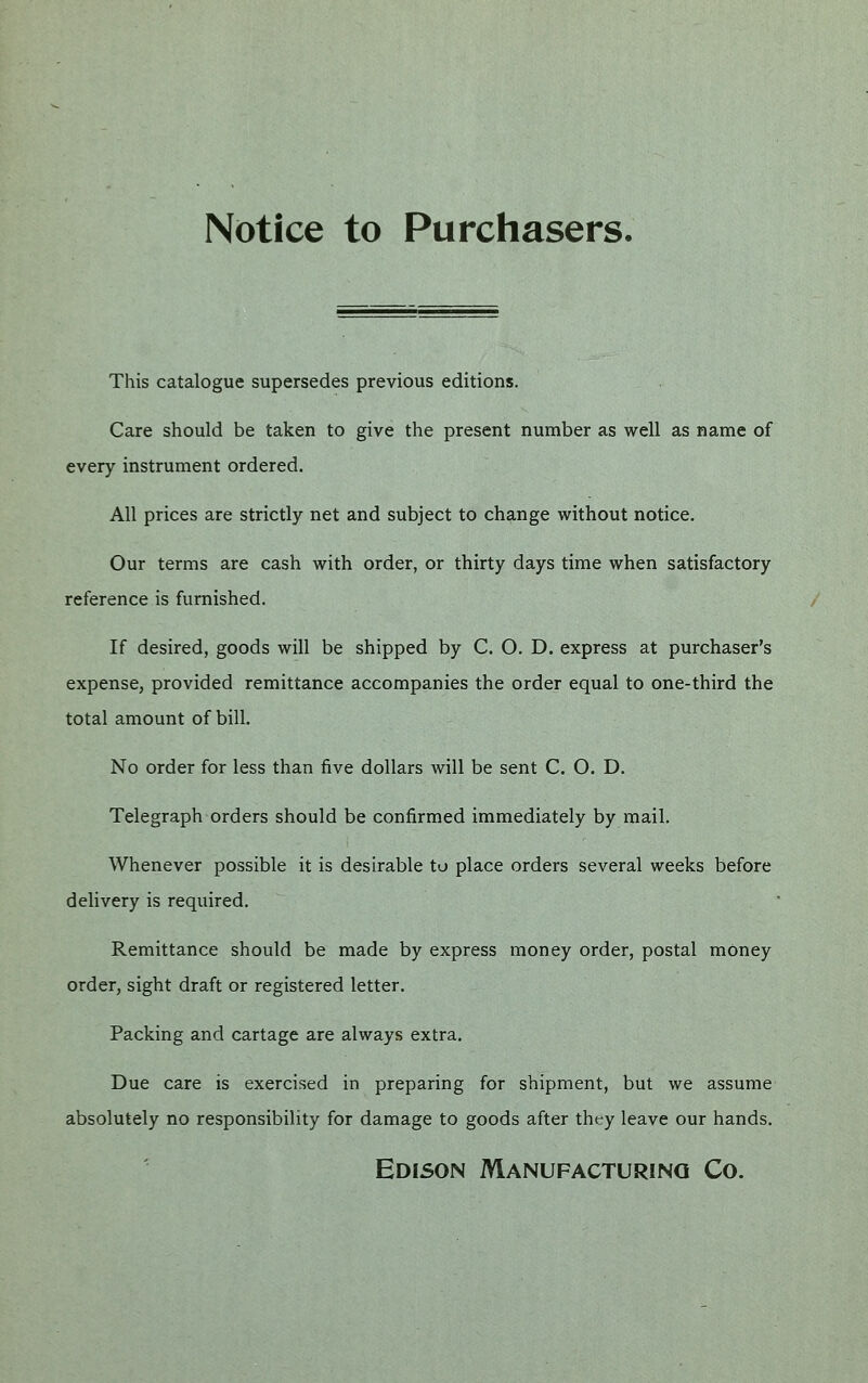 Notice to Purchasers. This catalogue supersedes previous editions. Care should be taken to give the present number as well as name of every instrument ordered. All prices are strictly net and subject to change without notice. Our terms are cash with order, or thirty days time when satisfactory reference is furnished. If desired, goods will be shipped by C. O. D. express at purchaser's expense, provided remittance accompanies the order equal to one-third the total amount of bill. No order for less than five dollars will be sent C. O. D. Telegraph orders should be confirmed immediately by mail. Whenever possible it is desirable to place orders several weeks before delivery is required. Remittance should be made by express money order, postal money order, sight draft or registered letter. Packing and cartage are always extra. Due care is exercised in preparing for shipment, but we assume absolutely no responsibility for damage to goods after tht;y leave our hands. Edison Manufacturing Co.