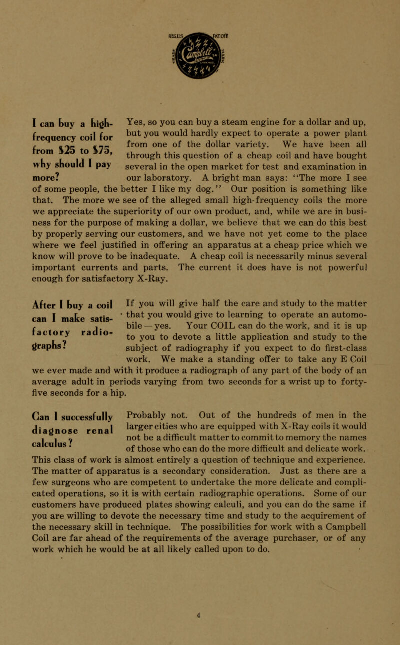 I can buy a high- Yes, so you can buy a steam engine for a dollar and up, frequency coil for but you would hardly expect to operate a power plant r „~- £-- from one of the dollar variety. We have been all rom L o , through this question of a cheap coil and have bought why should 1 pay several in the open market for test and examination in more? our laboratory. A bright man says: The more I see of some people, the better I like my dog. Our position is something like that. The more we see of the alleged small high-frequency coils the more we appreciate the superiority of our own product, and, while we are in busi- ness for the purpose of making a dollar, we believe that we can do this best by properly serving our customers, and we have not yet come to the place where we feel justified in offering an apparatus at a cheap price which we know will prove to be inadequate. A cheap coil is necessarily minus several important currents and parts. The current it does have is not powerful enough for satisfactory X-Ray. After I buy a coil ^ vou w^^ giye na^ the care and study to the matter -no- I m«Lo ««*;«» ' that you would give to learning to operate an automo- maKe sans- /-^r^-wr i • t , bile — yes. Your COIL can do the work, and it is up ac ory ra 10- tQ yQU tQ devote a little application and study to the graphs. subject of radiography if you expect to do first-class work. We make a standing offer to take any E Coil we ever made and with it produce a radiograph of any part of the body of an average adult in periods varying from two seconds for a wrist up to forty- five seconds for a hip. Can 1 successfully Probably not. Out of the hundreds of men in the diaUnose renal larger cities who are equipped with X-Ray coils it would I I « not be a difficult matter to commit to memory the names of those who can do the more difficult and delicate work. This class of work is almost entirely a question of technique and experience. The matter of apparatus is a secondary consideration. Just as there are a few surgeons who are competent to undertake the more delicate and compli- cated operations, so it is with certain radiographic operations. Some of our customers have produced plates showing calculi, and you can do the same if you are willing to devote the necessary time and study to the acquirement of the necessary skill in technique. The possibilities for work with a Campbell Coil are far ahead of the requirements of the average purchaser, or of any work which he would be at all likely called upon to do.