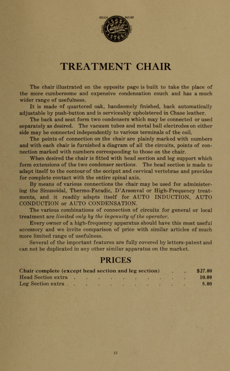 TREATMENT CHAIR The chair illustrated on the opposite page is built to take the place of the more cumbersome and expensive condensation couch and has a much wider range of usefulness. It is made of quartered oak, handsomely finished, back automatically adjustable by push-button and is serviceably upholstered in Chase leather. The back and seat form two condensers which may be connected or used separately as desired. The vacuum tubes and metal ball electrodes on either side may be connected independently to various terminals of the coil. The points of connection on the chair are plainly marked with numbers and with each chair is furnished a diagram of all the circuits, points of con- nection marked with numbers corresponding to those on the chair. When desired the chair is fitted with head section and leg support which form extensions of the two condenser sections. The head section is made to adapt itself to the contour of the occiput and cervical vertebrae and provides for complete contact with the entire spinal axis. By means of various connections the chair may be used for administer- ing the Sinusoidal, Thermo-Faradic, D'Arsonval or High-Frequency treat- ments, and it readily adapts itself for AUTO INDUCTION, AUTO CONDUCTION or AUTO CONDENSATION. The various combinations of connection of circuits for general or local treatment are limited only by the ingenuity of the operator. Every owner of a high-frequency apparatus should have this most useful accessory and we invite comparison of price with similar articles of much more limited range of usefulness. Several of the important features are fully covered by letters-patent and can not be duplicated in any other similar apparatus on the market. PRICES Chair complete (except head section and leg section) . . $27.00 Head Section extra 10.00 Leg Section extra 5.00