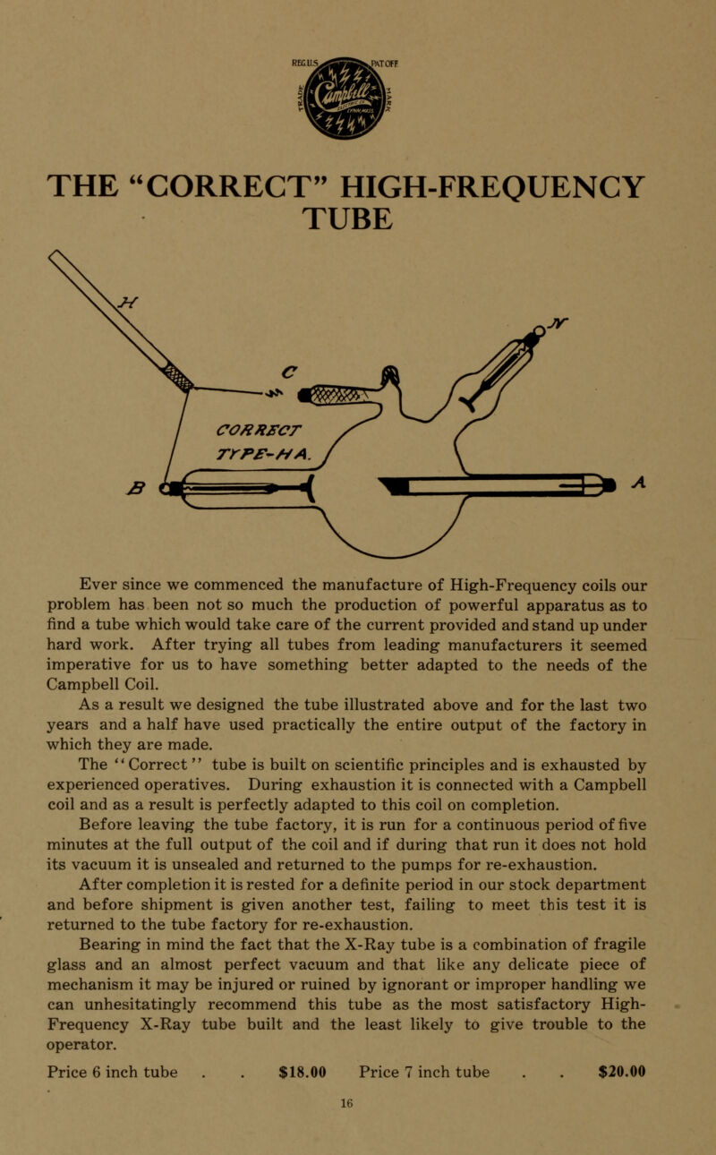 THE CORRECT HIGH-FREQUENCY TUBE Ever since we commenced the manufacture of High-Frequency coils our problem has been not so much the production of powerful apparatus as to find a tube which would take care of the current provided and stand up under hard work. After trying all tubes from leading manufacturers it seemed imperative for us to have something better adapted to the needs of the Campbell Coil. As a result we designed the tube illustrated above and for the last two years and a half have used practically the entire output of the factory in which they are made. The Correct  tube is built on scientific principles and is exhausted by experienced operatives. During exhaustion it is connected with a Campbell coil and as a result is perfectly adapted to this coil on completion. Before leaving the tube factory, it is run for a continuous period of five minutes at the full output of the coil and if during that run it does not hold its vacuum it is unsealed and returned to the pumps for re-exhaustion. After completion it is rested for a definite period in our stock department and before shipment is given another test, failing to meet this test it is returned to the tube factory for re-exhaustion. Bearing in mind the fact that the X-Ray tube is a combination of fragile glass and an almost perfect vacuum and that like any delicate piece of mechanism it may be injured or ruined by ignorant or improper handling we can unhesitatingly recommend this tube as the most satisfactory High- Frequency X-Ray tube built and the least likely to give trouble to the operator. Price 6 inch tube $18.00 Price 7 inch tube $20.00