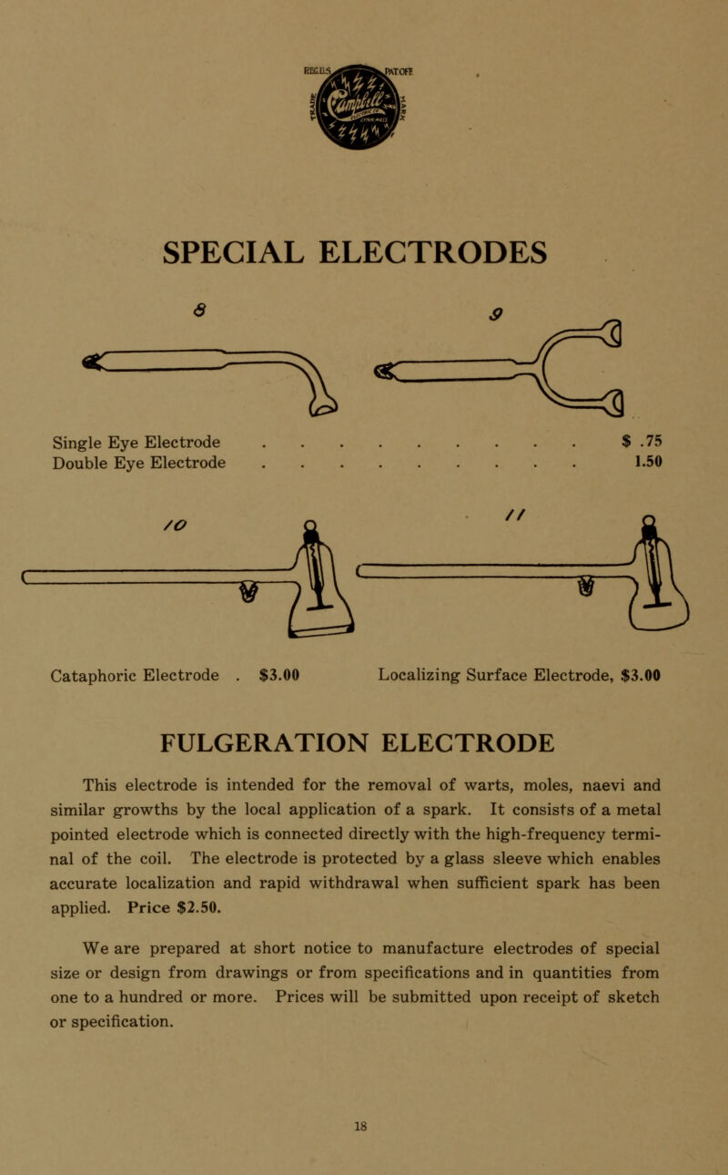 SPECIAL ELECTRODES Single Eye Electrode Double Eye Electrode $ .75 1.50 /O // Cataphoric Electrode . $3.00 Localizing Surface Electrode, $3.00 FULGERATION ELECTRODE This electrode is intended for the removal of warts, moles, naevi and similar growths by the local application of a spark. It consists of a metal pointed electrode which is connected directly with the high-frequency termi- nal of the coil. The electrode is protected by a glass sleeve which enables accurate localization and rapid withdrawal when sufficient spark has been applied. Price $2.50. We are prepared at short notice to manufacture electrodes of special size or design from drawings or from specifications and in quantities from one to a hundred or more. Prices will be submitted upon receipt of sketch or specification. IS