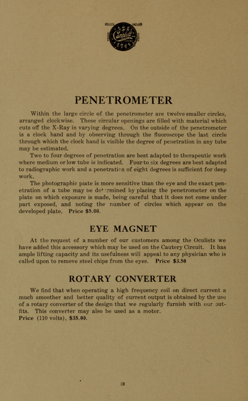 RKus^^fc^jxrort {*& w- PENETROMETER Within the large circle of the penetrometer are twelve smaller circles, arranged clockwise. These circular openings are filled with material which cuts off the X-Ray in varying degrees. On the outside of the penetrometer is a clock hand and by observing through the fluoroscope the last circle through which the clock hand is visible the degree of penetration in any tube may be estimated. Two to four degrees of penetration are best adapted to therapeutic work where medium or low tube is indicated. Four to six degrees are best adapted to radiographic work and a penetration of eight degrees is sufficient for deep work. The photographic piate is more sensitive than the eye and the exact pen- etration of a tube may be def rrmined by placing the penetrometer on the plate on which exposure is made, being careful that it does not come under part exposed, and noting the number of circles which appear on the developed plate. Price $5.00. EYE MAGNET At the request of a number of our customers among the Oculists we have added this accessory which may be used on the Cautery Circuit. It has ample lifting capacity and its usefulness will appeal to any physician who is called upon to remove steel chips from the eyes. Price $3.50 ROTARY CONVERTER We find that when operating a high frequency coil on direct current a much smoother and better quality of current output is obtained by the use of a rotary converter of the design that we regularly furnish with our out- fits. This converter may also be used as a motor. Price (110 volts), $35.00.