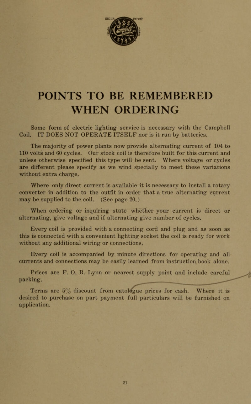 POINTS TO BE REMEMBERED WHEN ORDERING Some form of electric lighting service is necessary with the Campbell Coil, IT DOES NOT OPERATE ITSELF nor is it run by batteries. The majority of power plants now provide alternating current of 104 to 110 volts and 60 cycles. Our stock coil is therefore built for this current and unless otherwise specified this type will be sent. Where voltage or cycles are different please specify as we wind specially to meet these variations without extra charge. Where only direct current is available it is necessary to install a rotary converter in addition to the outfit in order that a true alternating current may be supplied to the coil. (See page 20,) When ordering or inquiring state whether your current is direct or alternating, give voltage and if alternating give number of cycles. Every coil is provided with a connecting cord and plug and as soon as this is connected with a convenient lighting socket the coil is ready for work without any additional wiring or connections. Every coil is accompanied by minute directions for operating and all currents and connections may be easily learned from instruction book alone. Prices are F. O, B. Lynn or nearest supply point and include careful packing. Terms are 5% discount from catalogue prices for cash. Where it is desired to purchase on part payment full particulars will be furnished on application. 2\