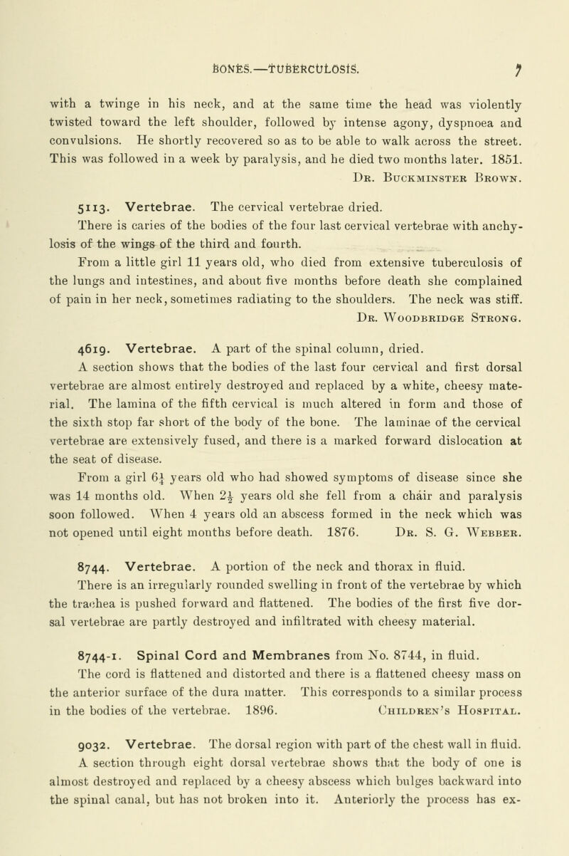fcONfeS.— ftJBfekCOtOSiS. f with a twinge in his neck, and at the same time the head was violently twisted toward the left shoulder, followed by intense agony, dyspnoea and convulsions. He shortly recovered so as to be able to walk across the street. This was followed in a week by paralysis, and he died two months later. 1851. Dr. Buckminster Brown. 5i 13. Vertebrae. The cervical vertebrae dried. There is caries of the bodies of the four last cervical vertebrae with anchy- losis of the wings of the third and fourth. From a little girl 11 years old, who died from extensive tuberculosis of the lungs and intestines, and about five months before death she complained of pain in her neck, sometimes radiating to the shoulders. The neck was stiff. Dr. Woodbridge Strong. 4619. Vertebrae. A part of the spinal column, dried. A section shows that the bodies of the last four cervical and first dorsal vertebrae are almost entirely destroyed and replaced by a white, cheesy mate- rial. The lamina of the fifth cervical is much altered in form and those of the sixth stop far short of the body of the bone. The laminae of the cervical vertebrae are extensively fused, and there is a marked forward dislocation at the seat of disease. From a girl 6± years old who had showed symptoms of disease since she was 14 months old. When 2\ years old she fell from a chair and paralysis soon followed. When 4 years old an abscess formed in the neck which was not opened until eight months before death. 1876. Dr. S. G. Webber. 8744. Vertebrae. A portion of the neck and thorax in fluid. There is an irregularly rounded swelling in front of the vertebrae by which the trachea is pushed forward and flattened. The bodies of the first five dor- sal vertebrae are partly destroyed and infiltrated with cheesy material. 8744-1. Spinal Cord and Membranes from No. 8744, in fluid. The cord is flattened and distorted and there is a flattened cheesy mass on the anterior surface of the dura matter. This corresponds to a similar process in the bodies of the vertebrae. 1896. Children's Hospital. 9032. Vertebrae. The dorsal region with part of the chest wall in fluid. A section through eight dorsal vertebrae shows that the body of one is almost destroyed and replaced by a cheesy abscess which bulges backward into the spinal canal, but has not broken into it. Anteriorly the process has ex-