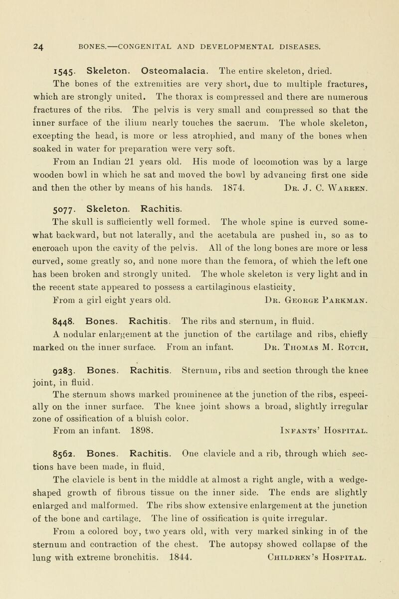 1545. Skeleton. Osteomalacia. The entire skeleton, dried. The bones of the extremities are very short, due to multiple fractures, which are strongly united. The thorax is compressed and there are numerous fractures of the ribs. The pelvis is very small and compressed so that the inner surface of the ilium nearly touches the sacrum. The whole skeleton, excepting the head, is more or less atrophied, and many of the bones when soaked in water for preparation were very soft. From an Indian 21 years old. His mode of locomotion was by a large wooden bowl in which he sat and moved the bowl by advancing first one side and then the other by means of his hands. 1874. Dr. J. C. Warren. 5077. Skeleton. Rachitis. The skull is sufficiently well formed. The whole spine is curved some- what backward, but not laterally, and the acetabula are pushed in, so as to encroach upon the cavity of the pelvis. All of the long bones are more or less curved, some greatly so, and none more than the femora, of which the left one has been broken and strongly united. The whole skeleton is very light and in the recent state appeared to possess a cartilaginous elasticity. From a girl eight years old. Dr. George Parkman. 8448. Bones. Rachitis. The ribs and sternum, in fluid. A nodular enlargement at the junction of the cartilage and ribs, chiefly marked on the inner surface. From an infant. Dr. Thomas M. Rotch. 9283. Bones. Rachitis. Sternum, ribs and section through the knee joint, in fluid. The sternum shows marked prominence at the junction of the ribs, especi- ally on the inner surface. The knee joint shows a broad, slightly irregular zone of ossification of a bluish color. From an infant. 1898. Infants' Hospital. 8562. Bones. Rachitis. One clavicle and a rib, through which sec- tions have been made, in fluid. The clavicle is bent in the middle at almost a right angle, with a wedge- shaped growth of fibrous tissue on the inner side. The ends are slightly enlarged and malformed. The ribs show extensive enlargement at the junction of the bone and cartilage. The line of ossification is quite irregular. From a colored boy, two years old, with very marked sinking in of the sternum and contraction of the chest. The autopsy showed collapse of the lung with extreme bronchitis. 1844. Children's Hospital.