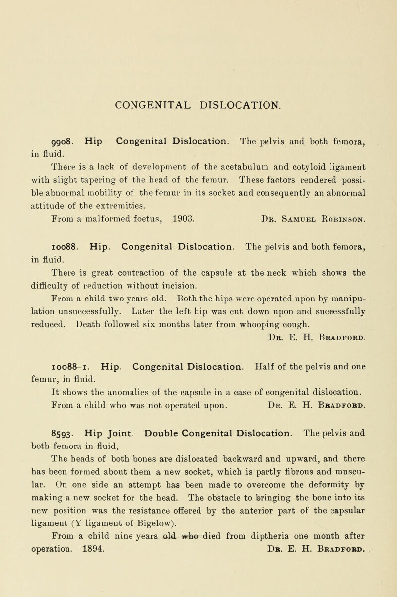 CONGENITAL DISLOCATION. 9908. Hip Congenital Dislocation. The pelvis and both femora, in fluid. There is a lack of development of the acetabulum and cotyloid ligament with slight tapering of the head of the femur. These factors rendered possi- ble abnormal mobility of the femur in its socket and consequently an abnormal attitude of the extremities. From a malformed foetus, 1903. Dr. Samuel Robinson. 10088. Hip. Congenital Dislocation. The pelvis and both femora, in fluid. There is great contraction of the capsule at the neck which shows the difficulty of reduction without incision. From a child two years old. Both the hips were operated upon by manipu- lation unsuccessfully. Later the left hip was cut down upon and successfully reduced. Death followed six months later from whooping cough. Dr. E. H. Bradford. 10088-1. Hip. Congenital Dislocation. Half of the pelvis and one femur, in fluid. It shows the anomalies of the capsule in a case of congenital dislocation. From a child who was not operated upon. Dr. E. H. Bradford. 8593. Hip Joint. Double Congenital Dislocation. The pelvis and both femora in fluid. The heads of both bones are dislocated backward and upward, and there has been formed about them a new socket, which is partly fibrous and muscu- lar. On one side an attempt has been made to overcome the deformity by making a new socket for the head. The obstacle to bringing the bone into its new position was the resistance offered by the anterior part of the capsular ligament (Y ligament of Bigelow). From a child nine years- aid who died from diptheria one month after operation. 1894. Dr. E. H. Bradford.