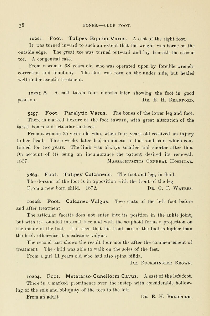 10221. Foot. Talipes Equino-Varus. A cast of the right foot. It was turned inward to such an extent that the weight was borne on the outside edge. The great toe was turned outward and lay beneath the second toe. A congenital case. From a woman 38 years old who was operated upon by forcible wrench- correction and tenotomy. The skin was torn on the under side, but healed well under aseptic treatment. 10221 A. A cast taken four months later showing the foot in good position. Dr. E. H. Bradford. 5297. Foot. Paralytic Varus. The bones of the lower leg and foot. There is marked flexure of the foot inward, with great alteration of the tarsal bones and articular surfaces. From a woman 25 years old who, when four years old received an injury to her head. Three weeks later 'had numbness in foot and pain which con- tinued for two years. The limb was always smaller and shorter after this. On account of its being an incumbrance the patient desired its removal* 1837. Massachusetts General Hospital. 3863. Foot. Talipes Calcaneus. The foot and leg, in fluid. The dorsum of the foot is in apposition with the front of the leg. From a new born child. 1872. Dr. G. F. Waters. 10208. Foot. Calcaneo-Valgus. Two casts of the left foot before and after treatment. The articular facette does not enter into its position in the ankle joint, but with its rounded internal face and with the scaphoid forms a projection on the inside of the foot. It is seen that the front part of the foot is higher than the heel, otherwise it is calcaneo-valgus. The second cast shows the result four months after the commencement of treatment The child was able to walk on the soles of the feet. From a girl 11 years old who had also spina bifida. Dr. Buckminster Brown. 10204. Foot. Metatarso-Cuneiform Cavus. A cast of the left foot. There is a marked prominence over the instep with considerable hollow- ing of the sole and obliquity of the toes to the left. From an adult. Dr. E. H. Bradford.