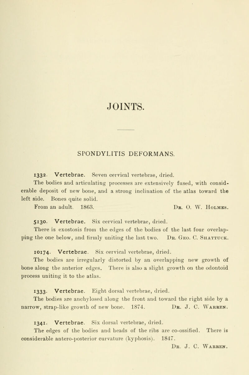 JOINTS. SPONDYLITIS DEFORMANS. 1332. Vertebrae. Seven cervical vertebrae, dried. The bodies and articulating processes are extensively fused, with consid- erable deposit of new bone, and a strong inclination of the atlas toward the left side. Bones quite solid. From an adult. 1863. Dr. 0. W. Holmes. 5130. Vertebrae. Six cervical vertebrae, dried. There is exostosis from the edges of the bodies of the last four overlap- ping the one below, and firmly uniting the last two. Dr. Geo. C. Shattuck. 10174. Vertebrae. Six cervical vertebrae, dried. The bodies are irregularly distorted by an overlapping new growth of bone along the anterior edges. There is also a slight growth on the odontoid process uniting it to the atlas. J333- Vertebrae. Eight dorsal vertebrae, dried. The bodies are anchylosed along the front and toward the right side by a narrow, strap-like growth of new bone. 1874. Dr. J. C. Warren. 1341. Vertebrae. Six dorsal vertebrae, dried. The edges of the bodies and heads of the ribs are co-ossified. There is considerable antero-posterior curvature (kyphosis). 1847. Dr. J. C. Warren.