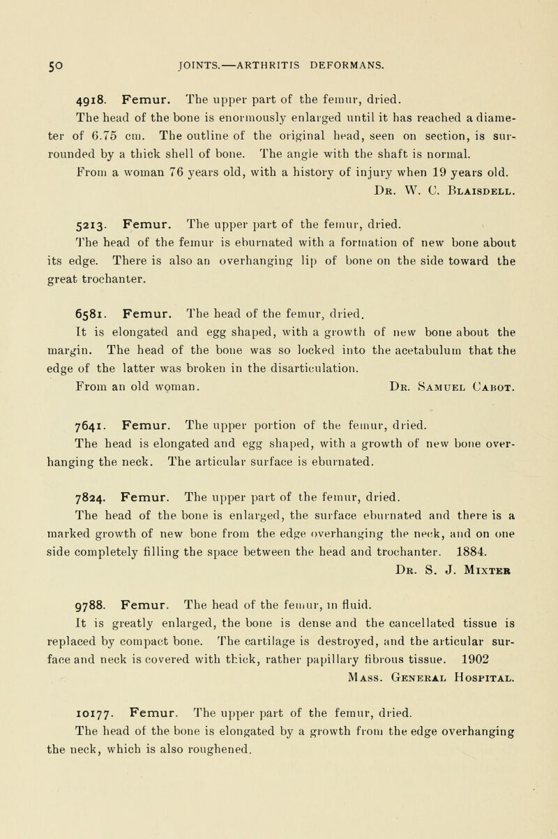 4918. Femur. The upper part of the femur, dried. The head of the bone is enormously enlarged until it has reached a diame- ter of 6.75 cm. The outline of the original head, seen on section, is suiv rounded by a thick shell of bone. The angle with the shaft is normal. From a woman 76 years old, with a history of injury when 19 years old. Dr. W. C. Blaisdell. 5213. Femur. The upper part of the femur, dried. The head of the femur is ebumated with a formation of new bone about its edge. There is also an overhanging lip of bone on the side toward the great trochanter. 6581. Femur. The head of the femur, dried. It is elongated and egg shaped, with a growth of new bone about the margin. The head of the bone was so locked into the acetabulum that the edge of the latter was broken in the disarticulation. From an old woman. Dr. Samuel Cabot. 7641. Femur. The upper portion of the femur, dried. The head is elongated and egg shaped, with a growth of new bone over- hanging the neck. The articular surface is eburnated. 7824. Femur. The upper part of the femur, dried. The head of the bone is enlarged, the surface eburnated and there is a marked growth of new bone from the edge overhanging the neck, and on one side completely filling the space between the head and trochanter. 1884. Dr. S. J. Mixter 9788. Femur. The head of the femur, in fluid. It is greatly enlarged, the bone is dense and the cancellated tissue is replaced by compact bone. The cartilage is destroyed, and the articular sur- face and neck is covered with thick, rather papillary fibrous tissue. 1902 Mass. General Hospital. 10177. Femur. The upper part of the femur, dried. The head of the bone is elongated by a growth from the edge overhanging the neck, which is also roughened.