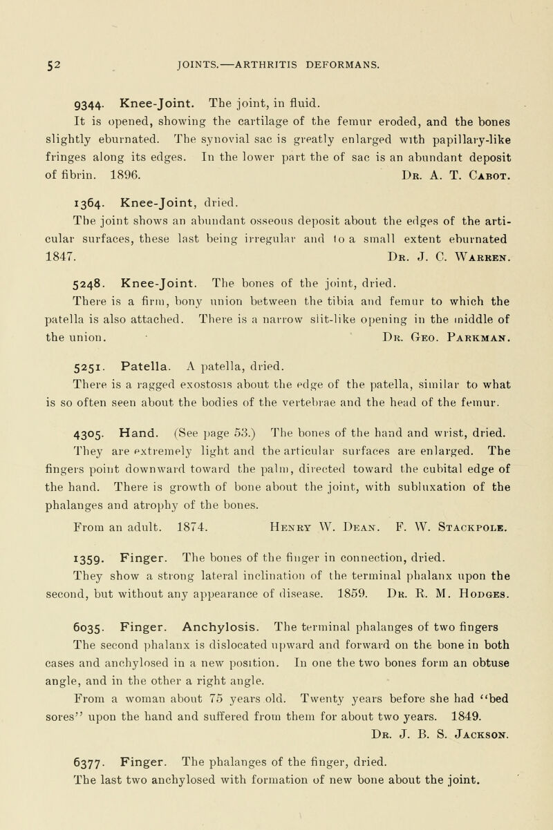 9344. Knee-joint. The joint, in fluid. It is opened, showing the cartilage of the femur eroded, and the bones slightly eburnated. The synovial sac is greatly enlarged with papillary-like fringes along its edges. In the lower part the of sac is an abundant deposit of fibrin. 1896. Dr. A. T. Cabot. 1364. Knee-joint, dried. The joint shows an abundant osseous deposit about the edges of the arti- cular surfaces, these last being irregular and 1o a small extent eburnated 1847. Dr. J. C. Warren. 5248. Knee-joint. The bones of the joint, dried. There is a firm, bony union between the tibia and femur to which the patella is also attached. There is a narrow slit-like opening in the middle of the union. ■ Dr. Geo. Parkman. 5251. Patella. A patella, dried. There is a ragged exostosis about the edge of the patella, similar to what is so often seen about the bodies of the vertebrae and the head of the femur. 4305. Hand. (See page 53.) The bones of the hand and wrist, dried. They are extremely light and the articular surfaces are enlarged. The fingers point downward toward the palm, directed toward the cubital edge of the hand. There is growth of bone about the joint, with subluxation of the phalanges and atrophy of the bones. From an adult. 1874. Henry W. Dean. F. W. Stackpole. I359« Finger. The bones of the finger in connection, dried. They show a strong lateral inclination of the terminal phalanx upon the second, but without any appearance of disease. 1859. Dr. R. M. Hodges. 6035. Finger. Anchylosis. The terminal phalanges of two fingers The second phalanx is dislocated upward and forward on the bone in both cases and anchylosed in a new position. In one the two bones form an obtuse angle, and in the other a right angle. From a woman about 75 years old. Twenty years before she had bed sores upon the hand and suffered from them for about two years. 1849. Dr. J. B. S. Jackson. 6377. Finger. The phalanges of the finger, dried. The last two anchylosed with formation of new bone about the joint.