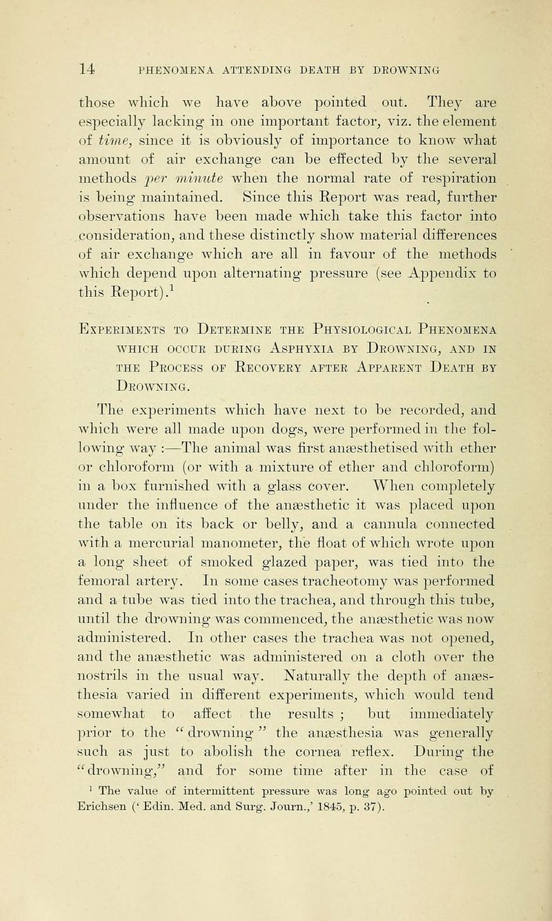 those wliicli we have above pointed out. They are especially lacking in one important factor^ viz. the element of time, since it is obviously of importance to know what amount of air exchange can be effected by the several methods per 'minute when the normal rate of respiration is being maintained. Since this E-eport was read, further observations have been made which take this factor into consideration, and these distinctly show material differences of air exchange which are all in favour of the methods which depend upon alternating pressure (see Appendix to this Report).^ Experiments to Deteemine the Physiological Phenomena WHICH OCCUR during AsPHYXIA BY DROWNING, AND IN THE Process op Recovery after Apparent Death by Drowning. The experiments which have next to be recorded, and which were all made upon dogs, were performed in the fol- lowing way :—The animal was first aneesthetised with ether or chloroform (or with a mixture of ether and chloroform) in a box furnished with a glass Cover. When completely under the influence of the anaesthetic it was placed upon the table on its back or belly, and a cannula connected with a mercurial manometer, the float of which wrote upon a long sheet of smoked glazed paper, was tied into the femoral artery. In some cases tracheotomy was performed and a tube was tied into the trachea, and through this tube, until the drowning was commenced, the aneesthetic was now administered. In other cases the trachea was not 023ened, and the anaesthetic was administered on a cloth over the nostrils in the usual way. Naturally the depth of anges- thesia varied in different experiments, which would tend somewhat to affect the results ; but immediately prior to the  drowning the antesthesia was generally such as just to abolish the cornea reflex. During* the ''drowning,'^ and for some time after in the case of ' The value of intermittent pressure was long ago pointed out by Erichsen ('Edin. Med. and Surg. Journ./ 1845, p. 37).