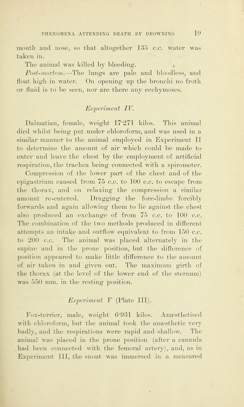 moutli and nose, so tliat altogetlier 135 c.c. water was taken in. The animal was killed by bleeding. Post-mortem.—The lungs are pale and bloodless, and float high in water. On opening up the bronchi no froth or fluid is to be seen, nor are there any ecchymoses. Ex'periment IV. Dalmatian, female, weight 17271 kilos. This animal died whilst being put under chloroform, and was used in a similar manner to the animal employed in Experiment II to determine the amount of air which could be made to enter and leave the chest by the employment of artificial respiration, the trachea being connected with a spirometer. Compression of the lower part of the chest and of the epigastrium caused from 75 c.c. to 100 c.c, to escape from the thorax, and on relaxing the compression a similar amount re-entered. Dragging the fore-limbs forcibly forwards and again allowing them to lie against the chest also produced an exchange of from 75 c.c. to 100 c.c. The combination of the two methods produced in different attempts an intake and outflow equivalent to from 150 c.c. to 200 c.c. The animal was placed alternately in the supine and in the prone position, but the difference of position appeared to make little difference to the amount of air taken in and given out. The maximum girth of the thorax (at the level of the lower end of the sternum) was 550 mm. in the resting position. Experiment V (Plate III). Fox-terrier, male, weight 6*931 kilos. Anaesthetised with chloroform, but the animal took the anassthetic very badly, and the respirations were rapid and shallow. The animal was placed in the prone position (after a cannula had been connected with the femoral artery), and, as in Experiment III, the snout was immersed in a measured