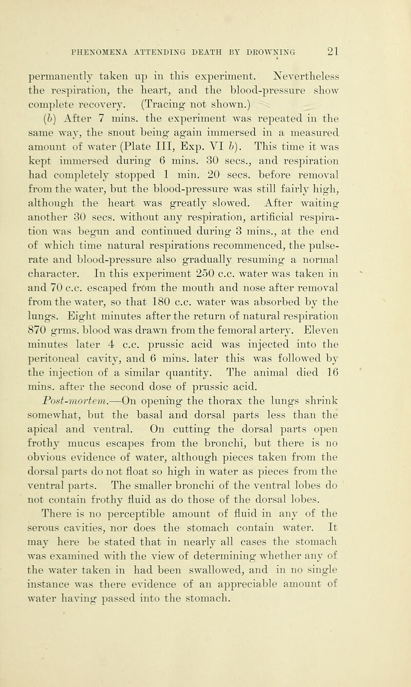 permanently taken up in tliis experiment. Nevertheless the respiration^ the hearty and the blood-pressure shoAV complete recovery, (Tracing not shown.) (b) After 7 mins. the experiment was repeated in the same way^ the snout being again immersed in a measured amount of water (Plate III, Exp. VI h). This time it was kept immersed during 6 mins. 30 sees., and respiration had completely stopped 1 min. 20 sees, before removal fi'om the water, but the blood-pressure was still fairly high, although the heart was greatly slowed. After waiting another 30 sees, without any respiration, artificial respira- tion was begun and continued during 3 mins., at the end of which time natural respirations recommenced, the pulse- rate and blood-pressure also gradually resuming a normal character. In this experiment 250 c.c. water was taken in and 70 c.c. escaped frOm the mouth and nose after removal from the water, so that 180 c.c. water was absorbed by the lungs. Eight minutes after the return of natural respiration 870 grms. blood was drawn from the femoral artery. Eleven minutes later 4 c.c. prussic acid was injected into the peritoneal cavity, and 6 mins. later this was followed by the injection of a similar quantity. The animal died 16 mins. after the second dose of prussic acid. Post-mortem.—On opening the thorax the lungs shrink somewhat, but the basal and dorsal parts less than the apical and ventral. On cutting the dorsal parts open frothy mucus escapes from the bronchi, but there is no obvious evidence of water, although pieces taken from the dorsal parts do not float so high in water as pieces from the ventral parts. The smaller bronchi of the ventral lobes do not contain frothy fluid as do those of the dorsal lobes. There is no perceptible amount of fluid in any of the serous cavities, nor does the stomach contain water. It may here be stated that in nearly all cases the stomach was examined with the view of determining whether any of the water taken in had been swallowed, and in no single instance was there evidence of an appreciable amount of water having passed into the stomach.