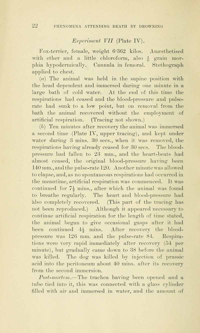 Experiment VII (Plate TV). Fox-terrier, female, weight 6'362 kilos. AnEestlietised with ether and a little chloroform, also -^ grain mor- phia hypodermically. Cannula in femoral. Stethograph applied to chest. (a) The animal was held in the supine position with the head dependent and-immersed during one minute in a large bath of cold water. At the end of this time the respirations had ceased and the blood-pressure and pulse- rate had sunk to a low point, but on removal from the bath the animal recovered without the employment of artificial respiration. (Tracing not shown.) (b) Ten minutes after recovery the animal was innnersed a second time (Plate IV, upper tracing), and kejDt under water during 3 mins. 30 sees., when it was removed, the respirations having already ceased for 30 sees. The blood- pressure had fallen to 23 mm., and the heart-beats had almost ceased, the original blood-pressure having been 140 mm., and the pulse-rate 120. Another minute Avas allowed to elapse, and, as no spontaneous respirations had occurred in the meantime, artificial respiration was commenced. It was continued for 7| mins., after which the animal was found to breathe regularly. The heart and blood-pressure had also completely recovered. (This part of the tracing has not been reproduced.) Although it ajjpeared necessary to continue artificial respiration for the length of time stated, the animal began to give occasional gasps after it had been continued 4| mins. After recovery the blood- pressure was 126 mm. and the pulse-rate 84. Respira- tions were very rapid immediately after recovery (54 per minute), but gradually came down to 38 before the animal was killed. The dog was killed by injection of prussic acid into the peritoneum about 40 mins. after its recovery from the second immersion. Post-mortem.—The trachea having been opened and a tube tied into it, this was connected with a glass cylinder filled with air and immersed in water, and the amount of