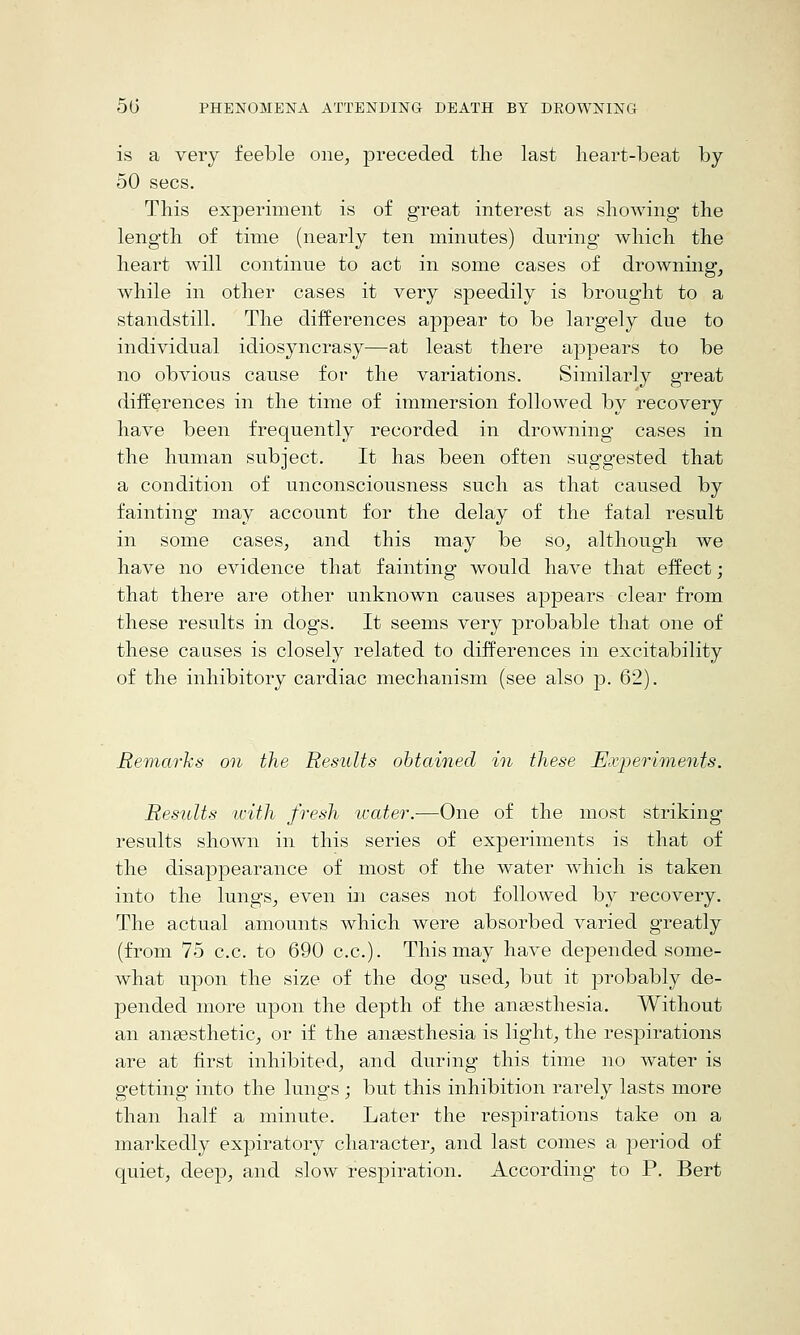 is a very feeble one, preceded the last lieart-beat by 50 sees. This experiment is of great interest as showing the length of time (nearly ten minutes) during which the heart will continue to act in some cases of drowning, while in other cases it very speedily is brought to a standstill. The differences appear to be largely due to individual idiosyncrasy—at least there appears to be no obvious cause for the variations. Similarly great differences in the time of immersion followed by recovery have been frequently recorded in drowning cases in the human subject. It has been often suggested that a condition of unconsciousness such as that caused by fainting may account for the delay of the fatal result in some cases, and this may be so, although we have no evidence that fainting would have that effect; that there are other unknown causes appears clear from these results in dogs. It seems very probable that one of these causes is closely related to differences in excitability of the inhibitory cardiac mechanism (see also p. 62). Remarks on the Results obtained in these Experiments. Results ivith fresh ivater.—One of the most striking results shown in this series of experiments is that of the disappearance of most of the water which is taken into the lungs, even in cases not followed by recovery. The actual amounts which were absorbed varied greatly (from 75 c.c. to 690 c.c). This may have depended some- what upon the size of the dog used, but it probably de- pended more upon the depth of the auEesthesia. Without an angesthetic, or if the anaesthesia is light, the respirations are at first inhibited, and during this time no water is getting into the lungs ; but this inhibition rarely lasts more than half a minute. Later the respirations take on a markedly expiratory character, and last comes a period of quiet, deep, and slow respiration. According to P. Bert
