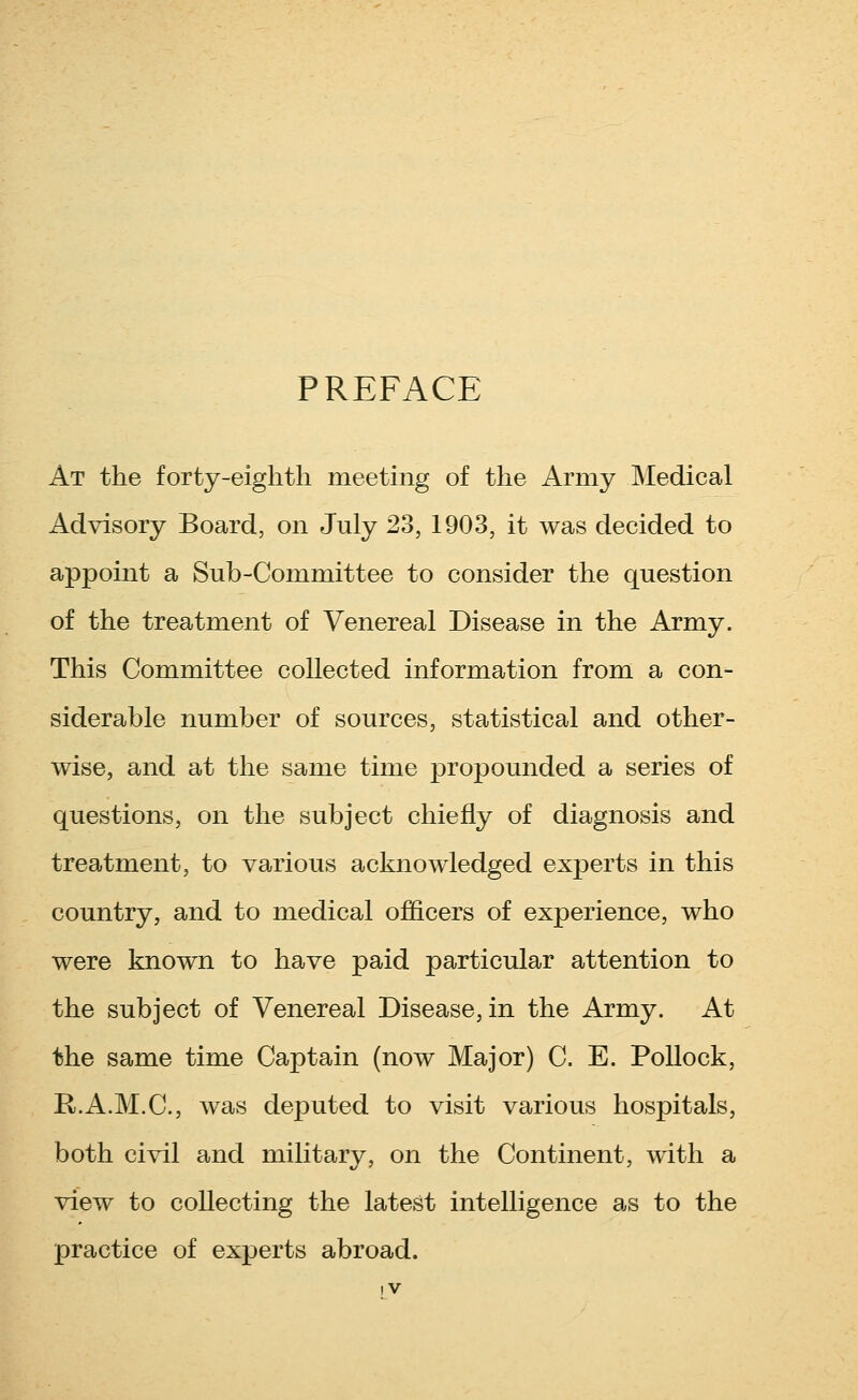 PREFACE At the forty-eighth meeting of the Army Medical Advisory Board, on July 23, 1903, it was decided to appoint a Sub-Committee to consider the question of the treatment of Venereal Disease in the Army. This Committee collected information from a con- siderable number of sources, statistical and other- wise, and at the same time propounded a series of questions, on the subject chiefly of diagnosis and treatment, to various acknowledged experts in this country, and to medical officers of experience, who were known to have paid particular attention to the subject of Venereal Disease, in the Army. At the same time Captain (now Major) C. E. Pollock, R.A.M.C., was deputed to visit various hospitals, both civil and military, on the Continent, with a view to collecting the latest intelligence as to the practice of experts abroad.