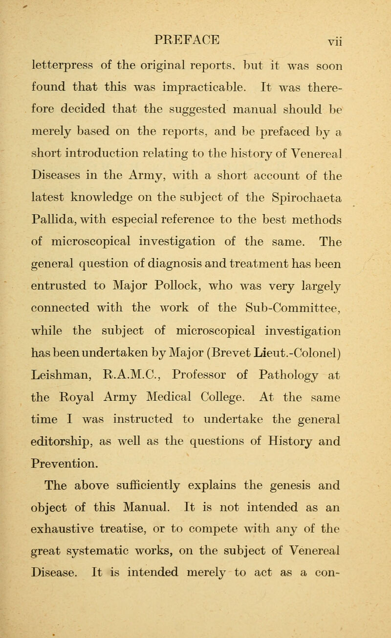 letterpress of the original reports, but it was soon found that this was impracticable. It was there- fore decided that the suggested manual should be merely based on the reports, and be prefaced by a short introduction relating to the history of Venereal Diseases in the Army, with a short account of the latest knowledge on the subject of the Spirochaeta Pallida, with especial reference to the best methods of microscopical investigation of the same. The general question of diagnosis and treatment has been entrusted to Major Pollock, who was very largely connected with the work of the Sub-Committee, while the subject of microscopical investigation has been undertaken by Major (Brevet Lieut.-Colonel) Leishman, R.A.M.C, Professor of Pathology at the Royal Army Medical College. At the same time I was instructed to undertake the general editorship, as well as the questions of History and Prevention. The above sufficiently explains the genesis and object of this Manual. It is not intended as an exhaustive treatise, or to compete with any of the great systematic works, on the subject of Venereal Disease. It is intended merely to act as a con-