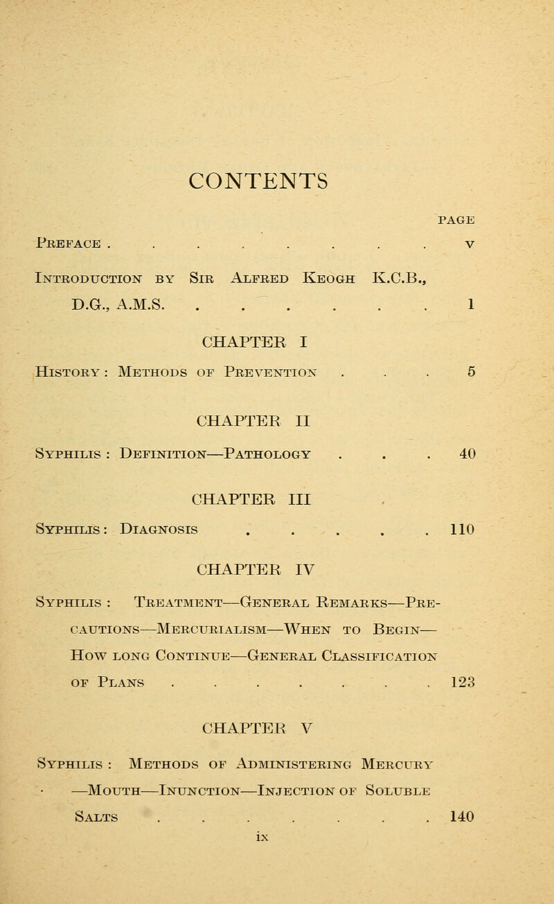 CONTENTS PAGE Preface ....... . v Introduction by Sir Alfred Kbogh K.C.B., D.G., A.M.S. . . .... 1 CHAPTER I History : Methods of Prevention ... 5 CHAPTER II Syphilis : Definition—Pathology ... 40 CHAPTER III Syphilis: Diagnosis . . . . .110 CHAPTER IV Syphilis : Treatment—General Remarks—Pre- cautions—Mercurialism—When to Begin— How LONG Continue—General Classification OF Plans ....... 123 CHAPTER V Syphilis : Methods of Administering Mercury —Mouth—Inunction—Injection of Soluble Salts 140