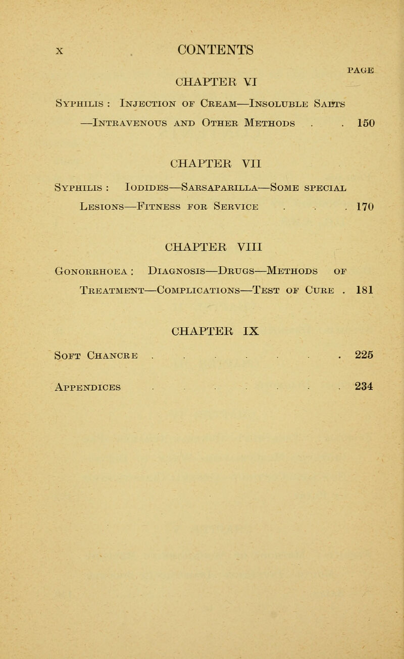 PAGE CHAPTER VI Syphilis : Injection of Cream—Insoluble Sadts —Intravenous and Other Methods . .150 CHAPTER VII Syphilis : Iodides—Sarsaparilla—Some special Lesions—Fitness for Service . . .170 CHAPTER VIII Gonorrhoea : Diagnosis—Drugs—Methods of Treatment—Complications—Test of Cure . 181 CHAPTER IX Soft Chancre ....... 226 Appendices ...... 234