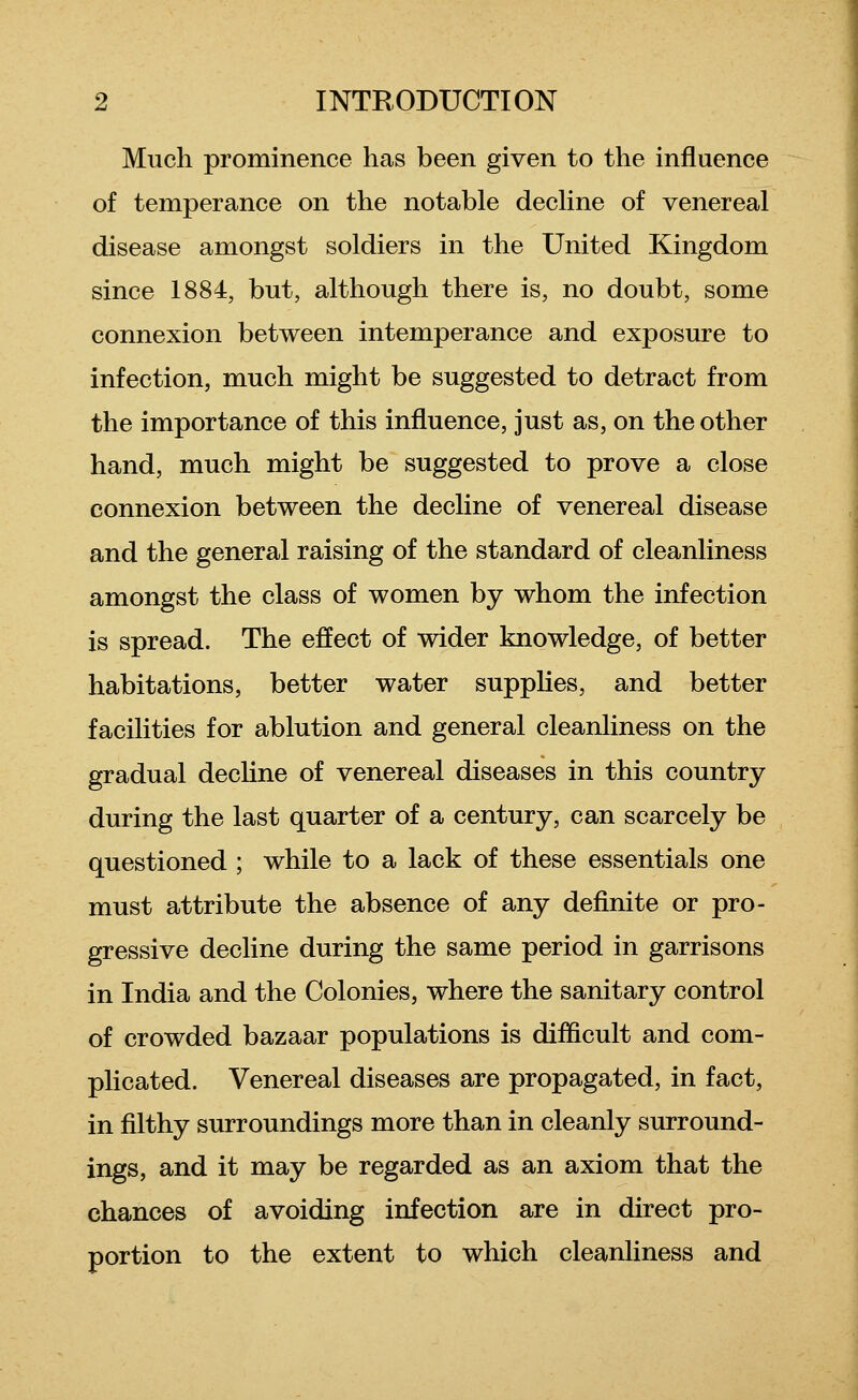 Much prominence has been given to the influence of temperance on the notable dechne of venereal disease amongst soldiers in the United Kingdom since 1884, but, although there is, no doubt, some connexion between intemperance and exposure to infection, much might be suggested to detract from the importance of this influence, just as, on the other hand, much might be suggested to prove a close connexion between the decline of venereal disease and the general raising of the standard of cleanliness amongst the class of women by whom the infection is spread. The effect of wider knowledge, of better habitations, better water supplies, and better facilities for ablution and general cleanliness on the gradual decUne of venereal diseases in this country during the last quarter of a century, can scarcely be questioned ; while to a lack of these essentials one must attribute the absence of any definite or pro- gressive decline during the same period in garrisons in India and the Colonies, where the sanitary control of crowded bazaar populations is difficult and com- plicated. Venereal diseases are propagated, in fact, in filthy surroundings more than in cleanly surround- ings, and it may be regarded as an axiom that the chances of avoiding infection are in direct pro- portion to the extent to which cleanliness and