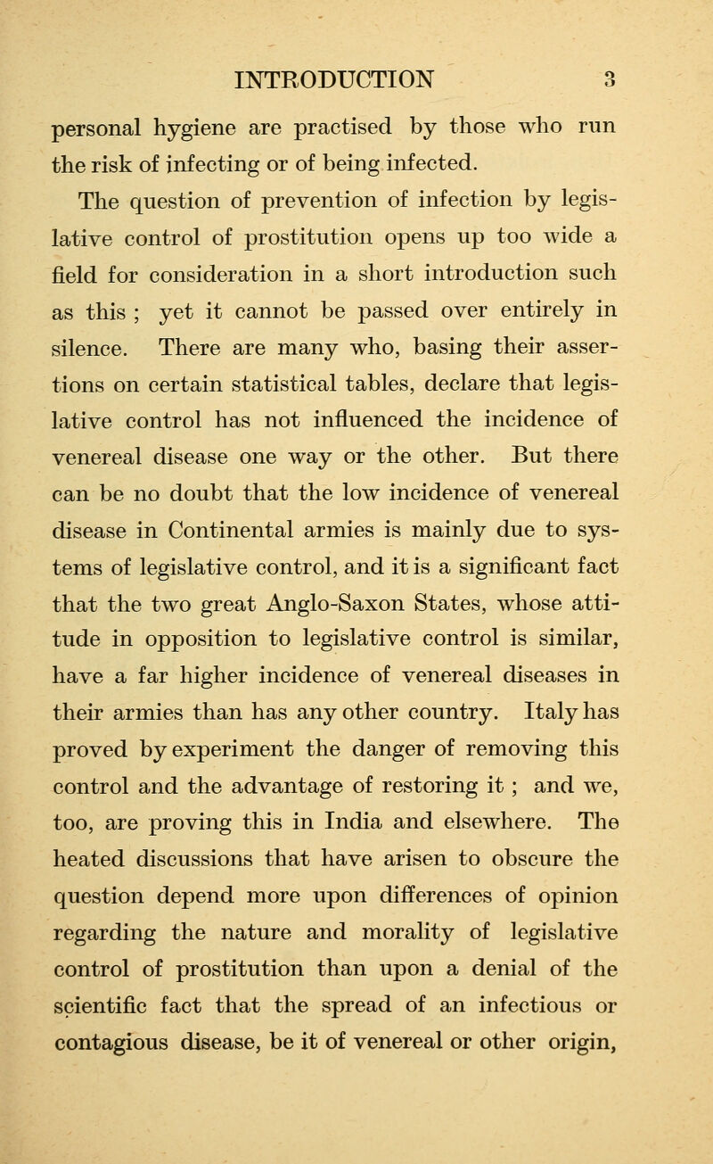 personal hygiene are practised by those who run the risk of infecting or of being infected. The question of prevention of infection by legis- lative control of prostitution opens up too wide a field for consideration in a short introduction such as this ; yet it cannot be passed over entirely in silence. There are many who, basing their asser- tions on certain statistical tables, declare that legis- lative control has not influenced the incidence of venereal disease one way or the other. But there can be no doubt that the low incidence of venereal disease in Continental armies is mainly due to sys- tems of legislative control, and it is a significant fact that the two great Anglo-Saxon States, whose atti- tude in opposition to legislative control is similar, have a far higher incidence of venereal diseases in their armies than has any other country. Italy has proved by experiment the danger of removing this control and the advantage of restoring it; and we, too, are proving this in India and elsewhere. The heated discussions that have arisen to obscure the question depend more upon differences of opinion regarding the nature and morality of legislative control of prostitution than upon a denial of the scientific fact that the spread of an infectious or contagious disease, be it of venereal or other origin,