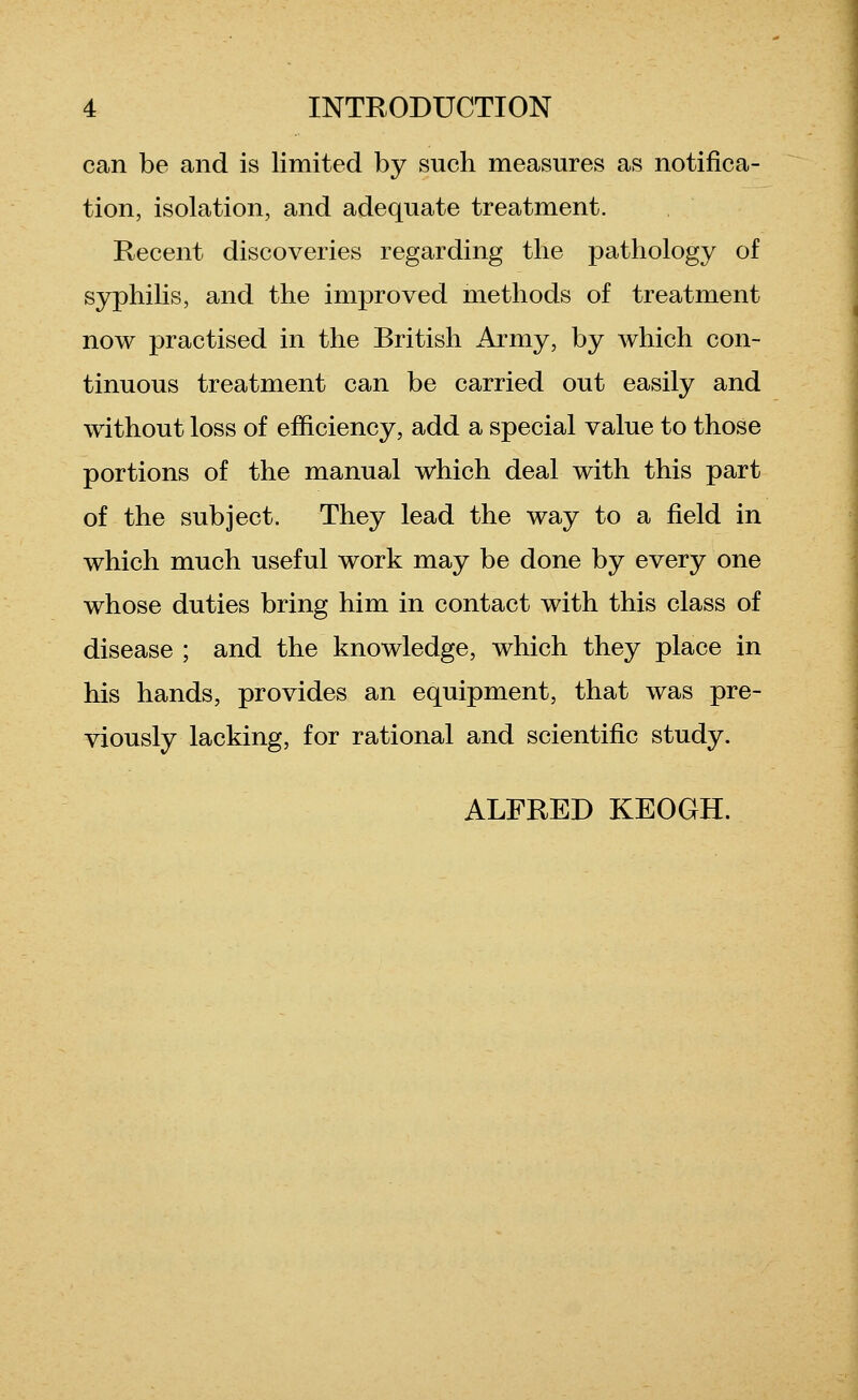 can be and is limited by such measures as notifica- tion, isolation, and adequate treatment. Recent discoveries regarding the pathology of syphilis, and the improved methods of treatment now practised in the British Army, by which con- tinuous treatment can be carried out easily and without loss of efficiency, add a special value to those portions of the manual which deal with this part of the subject. They lead the way to a field in which much useful work may be done by every one whose duties bring him in contact with this class of disease ; and the knowledge, which they place in his hands, provides an equipment, that was pre- viously lacking, for rational and scientific study. ALFRED KEOGH.