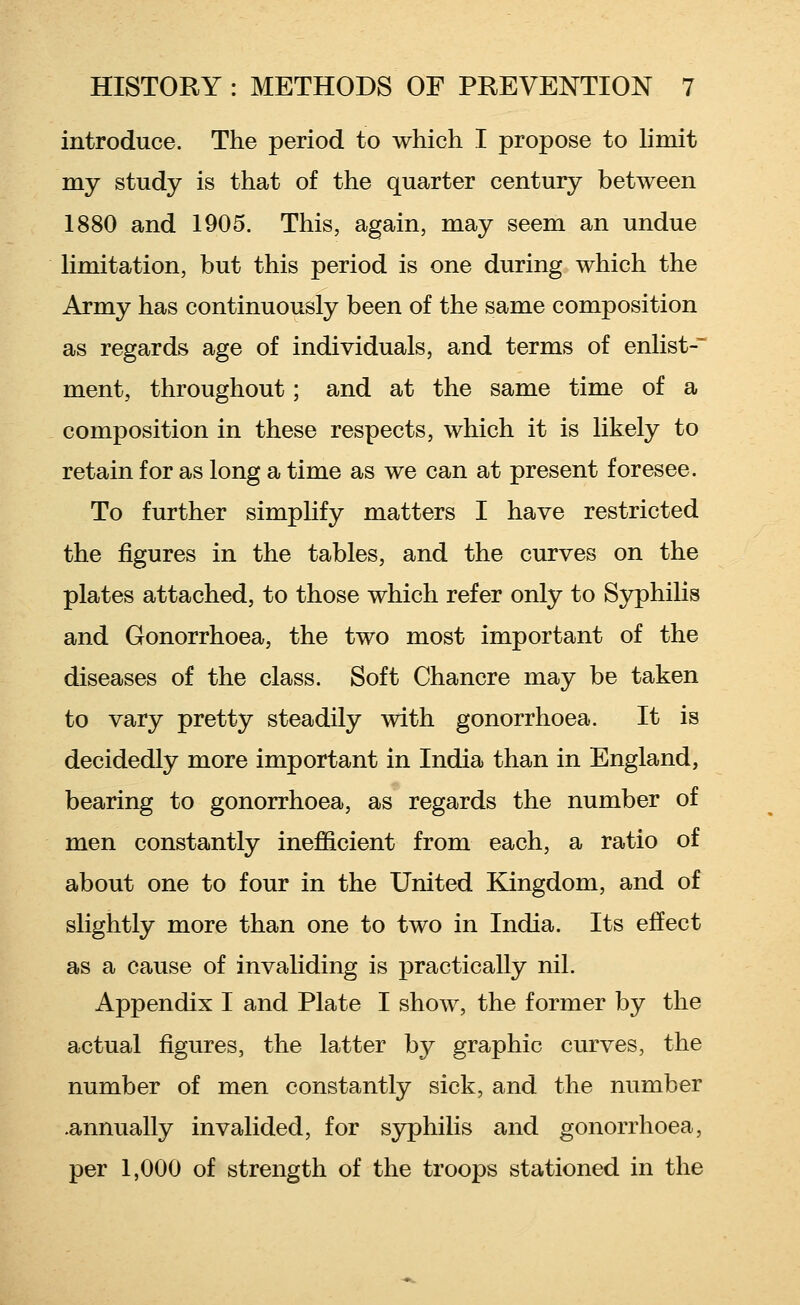 introduce. The period to which I propose to limit my study is that of the quarter century between 1880 and 1905. This, again, may seem an undue limitation, but this period is one during which the Army has continuously been of the same composition as regards age of individuals, and terms of enlist-' ment, throughout; and at the same time of a composition in these respects, which it is likely to retain for as long a time as we can at present foresee. To further simplify matters I have restricted the figures in the tables, and the curves on the plates attached, to those which refer only to Syphilis and Gonorrhoea, the two most important of the diseases of the class. Soft Chancre may be taken to vary pretty steadily with gonorrhoea. It is decidedly more important in India than in England, bearing to gonorrhoea, as regards the number of men constantly inefficient from each, a ratio of about one to four in the United Kingdom, and of slightly more than one to two in India. Its effect as a cause of invaliding is practically nil. Appendix I and Plate I show, the former by the actual figures, the latter by graphic curves, the number of men constantly sick, and the number .annually invalided, for syphilis and gonorrhoea, per 1,000 of strength of the troops stationed in the