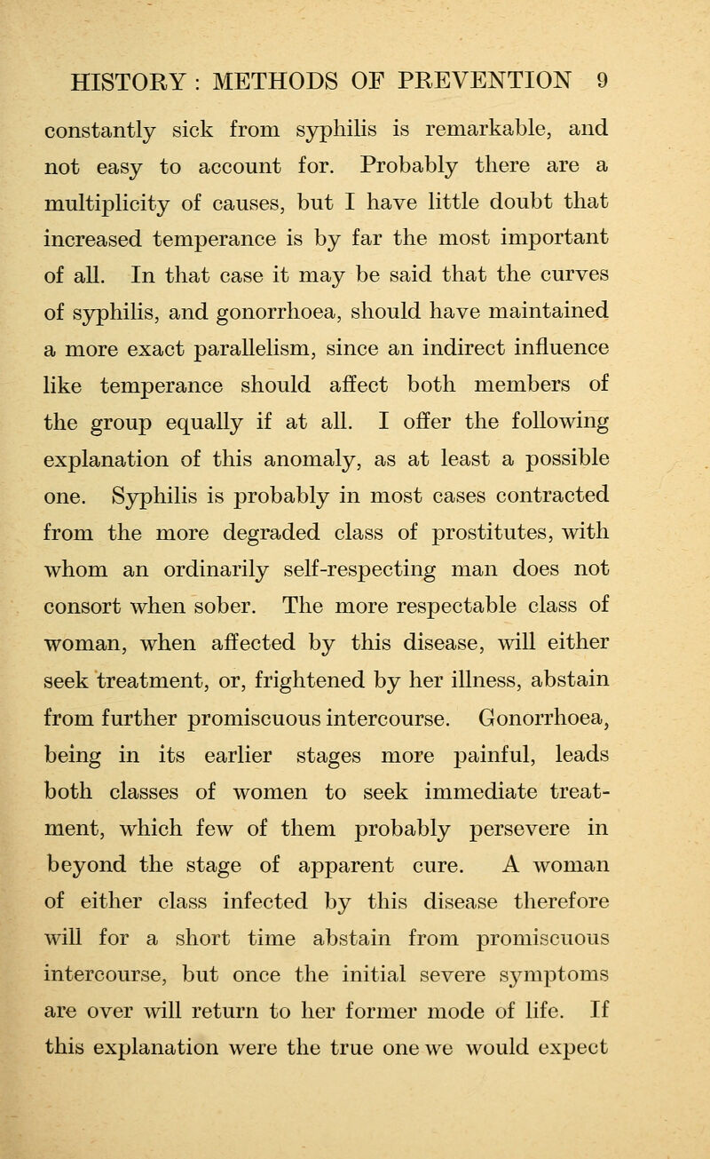 constantly sick from syphilis is remarkable, and not easy to account for. Probably there are a multiplicity of causes, but I have little doubt that increased temperance is by far the most important of aU. In that case it may be said that the curves of syphilis, and gonorrhoea, should have maintained a more exact parallelism, since an indirect influence like temperance should affect both members of the group equally if at all. I offer the following explanation of this anomaly, as at least a possible one. Syphilis is probably in most cases contracted from the more degraded class of prostitutes, with whom an ordinarily self-respecting man does not consort when sober. The more respectable class of woman, when affected by this disease, will either seek treatment, or, frightened by her illness, abstain from further promiscuous intercourse. Gonorrhoea, being in its earlier stages more painful, leads both classes of women to seek immediate treat- ment, which few of them probably persevere in beyond the stage of apparent cure. A woman of either class infected by this disease therefore will for a short time abstain from promiscuous intercourse, but once the initial severe symptoms are over will return to her former mode of life. If this explanation were the true one we would expect