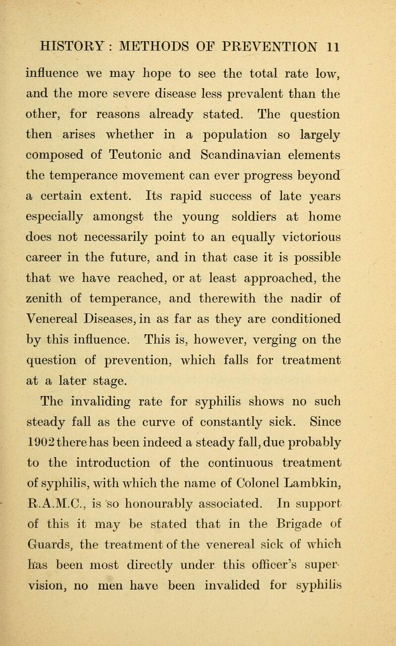 influence we may hope to see the total rate low, and the more severe disease less prevalent than the other, for reasons already stated. The question then arises whether in a population so largely composed of Teutonic and Scandinavian elements the temperance movement can ever progress beyond a certain extent. Its rapid success of late years especially amongst the young soldiers at home does not necessarily point to an equally victorious career in the future, and in that case it is possible that we have reached, or at least approached, the zenith of temperance, and therewith the nadir of Venereal Diseases, in as far as they are conditioned by this influence. This is, however, verging on the question of prevention, which falls for treatment at a later stage. The invaliding rate for syphilis shows no such steady fall as the curve of constantly sick. Since 1902 there has been indeed a steady fall, due probably to the introduction of the continuous treatment of syphilis, with which the name of Colonel Lambkin, R.A.M.C, is so honourably associated. In support of this it may be stated that in the Brigade of Guards, the treatment of the venereal sick of which has been most directly under this officer's super- vision, no men have been invalided for syphilis