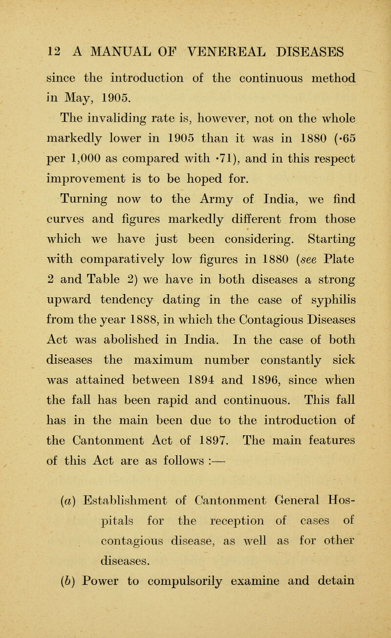 since the introduction of the continuous method in May, 1905. The invahding rate is, however, not on the whole markedly lower in 1905 than it was in 1880 ('65 per 1,000 as compared with 'Vl), and in this respect improvement is to be hoped for. Turning now to the Army of India, we find curves and figures markedly different from those which we have just been considering. Starting with comparatively low figures in 1880 {see Plate 2 and Table 2) we have in both diseases a strong upward tendency dating in the case of syphilis from the year 1888, in which the Contagious Diseases Act was abolished in India. In the case of both diseases the maximum number constantly sick was attained between 1894 and 1896, since when the fall has been rapid and continuous. This fall has in the main been due to the introduction of the Cantonment Act of 1897. The main features of this Act are as follows :— (a) Establishment of Cantonment General Hos- pitals for the reception of cases of contagious disease, as well as for other diseases. (6) Power to compulsorily examine and detain