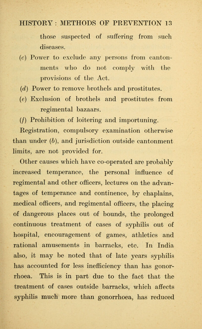 those suspected of suffering from such diseases. (c) Power to exclude any persons from canton- ments who do not comply with the provisions of the Act. (d) Power to remove brothels and prostitutes. (e) Exclusion of brothels and prostitutes from regimental bazaars. (/) Prohibition of loitering and importuning. Registration, compulsory examination otherwise than under (6), and jurisdiction outside cantonment limits, are not provided for. Other causes which have co-operated are probably increased temperance, the personal influence of regimental and other officers, lectures on the advan- tages of temperance and continence, by chaplains, medical officers, and regimental officers, the placing of dangerous places out of bounds, the prolonged continuous treatment of cases of syphilis out of hospital, encouragement of games, athletics and rational amusements in barracks, etc. In India also, it may be noted that of late years syphilis has accounted for less inefficiency than has gonor- rhoea. This is in part due to the fact that the treatment of cases outside barracks, which affects syphilis much more than gonorrhoea, has reduced
