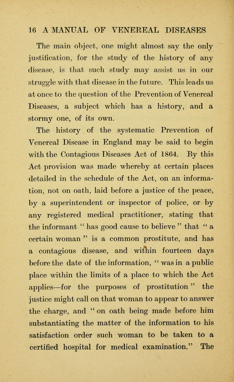 The main object, one might ahnost say the only justification, for the study of the history of any disease, is that such study may assist us in our straggle with that disease in the future. This leads us at once to the question of the Prevention of Venereal Diseases, a subject which has a history, and a stormy one, of its own. The history, of the systematic Prevention of Venereal Disease in England may be said to begin with the Contagious Diseases Act of 1864. By this Act provision was made whereby at certain places detailed in the schedule of the Act, on an informa- tion, not on oath, laid before a justice of the peace, by a superintendent or inspector of police, or by any registered medical practitioner, stating that the informant  has good cause to believe  that  a certain woman  is a common prostitute, and has a contagious disease, and within fourteen days before the date of the information, was in a public place within the limits of a place to which the Act applies—for the purposes of prostitution the justice might call on that woman to appear to answer the charge, and  on oath being made before him substantiating the matter of the information to his satisfaction order such woman to be taken to a certified hospital for medical examination, The