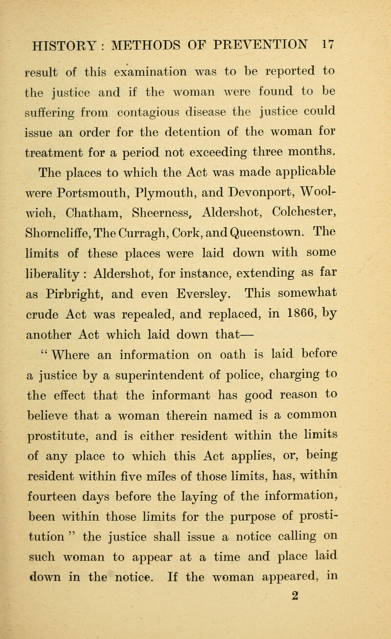 result of this examination was to be reported to the justice and if the woman were found to be suffering from contagious disease the justice could issue an order for the detention of the woman for treatment for a period not exceeding three months. The places to which the Act was made applicable were Portsmouth, Plymouth, and Devonport, Wool- wich, Chatham, Sheerness, Aldershot, Colchester, Shorncliffe, The Curragh, Cork, and Queenstown. The limits of these places were laid down with some liberality : Aldershot, for instance, extending as far as Pirbright, and even Eversley. This somewhat crude Act was repealed, and replaced, in 1866, by another Act which laid down that—  Where an information on oath is laid before a justice by a superintendent of police, charging to the effect that the informant has good reason to believe that a woman therein named is a common prostitute, and is either resident within the limits of any place to which this Act applies, or, being resident within five miles of those limits, has, within fourteen days before the laying of the information, been within those limits for the purpose of prosti- tution  the justice shall issue a notice calling on such woman to appear at a time and place laid down in the notice. If the woman appeared, in 2