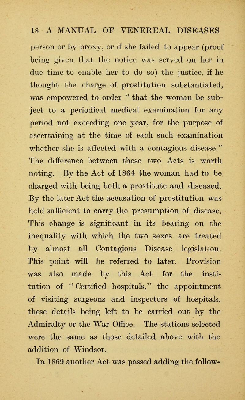 person or by proxy, or if she failed to appear (proof being given that the notice was served on her in due time to enable her to do so) the justice, if he thought the charge of prostitution substantiated, was empowered to order  that the woman be sub- ject to a periodical medical examination for any period not exceeding one year, for the purpose of ascertaining at the time of each such examination whether she is affected with a contagious disease. The difference between these two Acts is worth noting. By the Act of 1864 the woman had to be charged with being both a prostitute and diseased. By the later Act the accusation of prostitution was held sufficient to carry the presumption of disease. This change is significant in its bearing on the inequality with which the two sexes are treated by almost all Contagious Disease legislation. This point will be referred to later. Provision was also made by this Act for the insti- tution of  Certified hospitals, the appointment of visiting surgeons and inspectors of hospitals, these details being left to be carried out by the Admiralty or the War Office. The stations selected were the same as those detailed above with the addition of Windsor. In 1869 another Act was passed adding the follow-