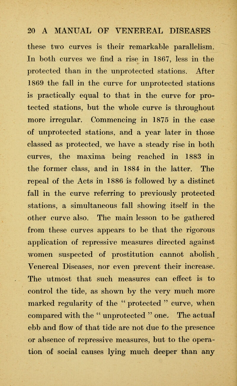 these two curves is their remarkable parallelism. In both curves we find a rise in 1867, less in the protected than in the unprotected stations. After 1869 the fall in the curve for unprotected stations is practically equal to that in the curve for pro- tected stations, but the whole curve is throughout more irregular. Commencing in 1875 in the case of unprotected stations, and a year later in those classed as protected, we have a steady rise in both curves, the maxima being reached in 1883 in the former class, and in 1884 in the latter. The repeal of the Acts in 1886 is followed by a distinct fall in the curve referring to previously protected stations, a simultaneous fall showing itself in the other curve also. The main lesson to be gathered from these curves appears to be that the rigorous application of repressive measures directed against women suspected of prostitution cannot abolish ^ Venereal Diseases, nor even prevent their increase. The utmost that such measures can effect is to control the tide, as shown by the very much more marked regularity of the  protected  curve, when compared with the  unprotected  one. The actual ebb and flow of that tide are not due to the presence or absence of repressive measures, but to the opera- tion of social causes lying much deeper than any