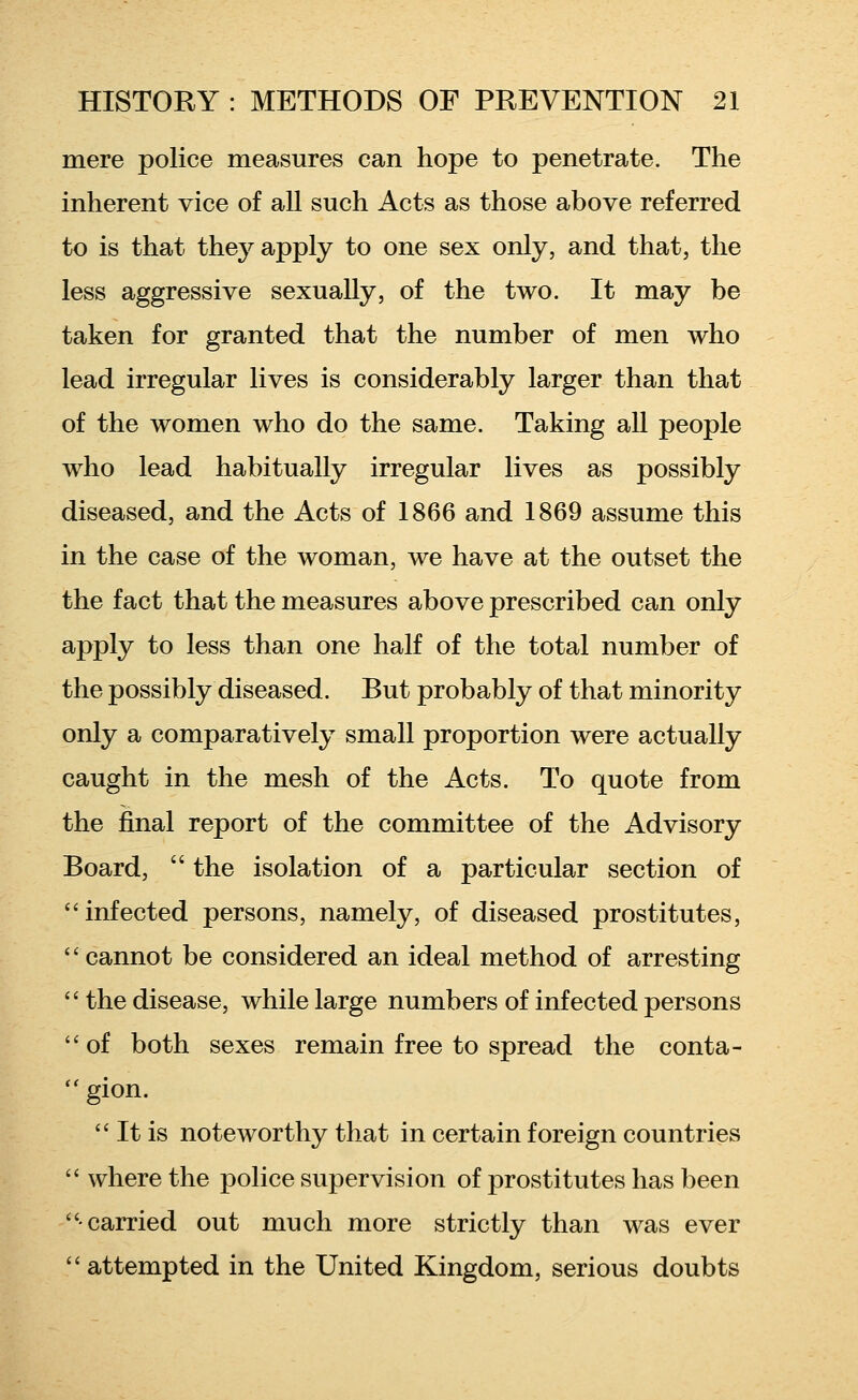 mere police measures can hope to penetrate. The inherent vice of all such Acts as those above referred to is that they apply to one sex only, and that, the less aggressive sexually, of the two. It may be taken for granted that the number of men who lead irregular lives is considerably larger than that of the women who do the same. Taking all people who lead habitually irregular lives as possibly diseased, and the Acts of 1866 and 1869 assume this in the case of the woman, we have at the outset the the fact that the measures above prescribed can only apply to less than one half of the total number of the possibly diseased. But probably of that minority only a comparatively small proportion were actually caught in the mesh of the Acts. To quote from the final report of the committee of the Advisory Board,  the isolation of a particular section of infected persons, namely, of diseased prostitutes,  cannot be considered an ideal method of arresting  the disease, while large numbers of infected persons  of both sexes remain free to spread the conta- gion.  It is noteworthy that in certain foreign countries  where the police supervision of prostitutes has been carried out much more strictly than was ever  attempted in the United Kingdom, serious doubts