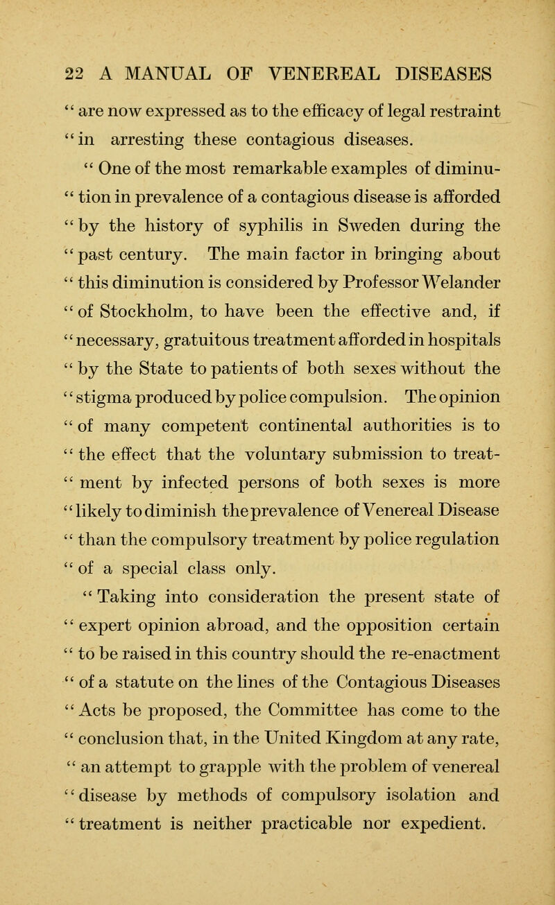  are now expressed as to the efficacy of legal restraint in arresting these contagious diseases.  One of the most remarkable examples of diminu- *' tion in prevalence of a contagious disease is afforded by the history of syphilis in Sweden during the past century. The main factor in bringing about  this diminution is considered by Professor Welander of Stockholm, to have been the effective and, if '' necessary, gratuitous treatment afforded in hospitals by the State to patients of both sexes without the '' stigma produced by police compulsion. The opinion  of many competent continental authorities is to  the effect that the voluntary submission to treat-  ment by infected persons of both sexes is more likely to diminish the prevalence of Venereal Disease  than the compulsory treatment by police regulation  of a special class only.  Taking into consideration the present state of '' expert opinion abroad, and the opposition certain  to be raised in this country should the re-enactment of a statute on the lines of the Contagious Diseases  Acts be proposed, the Committee has come to the  conclusion that, in the United Kingdom at any rate,  an attempt to grapple with the problem of venereal disease by methods of compulsory isolation and  treatment is neither practicable nor expedient.