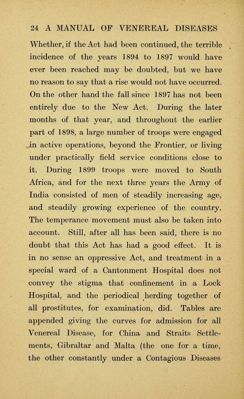 Wliether, if the Act had been continued, the terrible incidence of the years 1894 to 1897 would have ever been reached may be doubted, but we have no reason to say that a rise would not have occurred. On the other hand the fall since 1897 has not been entirely due to the New Act. During the later months of that year, and throughout the earlier part of 1898, a large number of troops were engaged in active operations, beyond the Frontier, or living under practically field service conditions close to it. During 1899 troops were moved to South Africa, and for the next three years the Army of India consisted of men of steadily increasing age, and steadily growing experience of the country. The temperance movement must also be taken into account. Still, after all has been said, there is no doubt that this Act has had a good effect. It is in no sense an oppressive Act, and treatment in a special ward of a Cantonment Hospital does not convey the stigma that confinement in a Lock Hospital, and the periodical herding together of all prostitutes, for examination, did. Tables are appended giving the curves for admission for all Venereal Disease, for China and Straits Settle- ments, Gibraltar and Malta (the one for a time, the other constantly under a Contagious Diseases