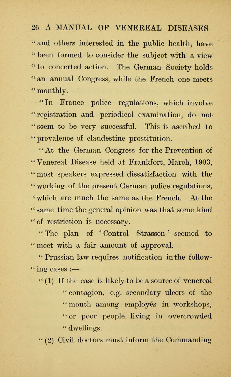 and others interested in the public health, have  been formed to consider the subject with a view  to concerted action. The German Society holds an annual Congress, while the French one meets  monthly. In France police regulations, which involve registration and periodical examination, do not seem to be very successful. This is ascribed to prevalence of clandestine prostitution.  At the German Congress for the Prevention of Venereal Disease held at Frankfort, March, 1903,  most speakers expressed dissatisfaction with the working of the present German police regulations, ' which are much the same as the French. At the  same time the general opinion was that some kind of restriction is necessary. The plan of 'Control Strassen' seemed to meet with a fair amount of approval.  Prussian law requires notification in the foUow-  ing cases :—  (1) If the case is likely to be a source of venereal  contagion, e.g. secondary ulcers of the  mouth among employes in workshops, or poor people living in overcrowded  dwellings.  (2) Civil doctors must inform the Commanding