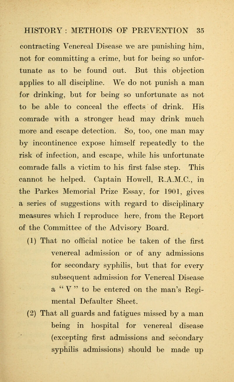 contracting Venereal Disease we are punishing him, not for committing a crime, but for being so unfor- tunate as to be found out. But this objection applies to all discipline. We do not punish a man for drinking, but for being so unfortunate as not to be able to conceal the effects of drink. His comrade with a stronger head may drink much more and escape detection. So, too, one man may by incontinence expose himself repeatedly to the risk of infection, and escape, while his unfortunate comrade falls a victim to his first false step. This cannot be helped. Captain Howell, R.A.M.C., in the Parkes Memorial Prize Essay, for 1901, gives a series of suggestions with regard to disciplinary measures which I reproduce here, from the Report of the Committee of the Advisory Board. (1) That no official notice be taken of the first venereal admission or of any admissions for secondary syphilis, but that for every subsequent admission for Venereal Disease a  V  to be entered on the man's Regi- mental Defaulter Sheet. (2) That all guards and fatigues missed by a man being in hospital for venereal disease (excepting first admissions and secondary syphilis admissions) should be made up
