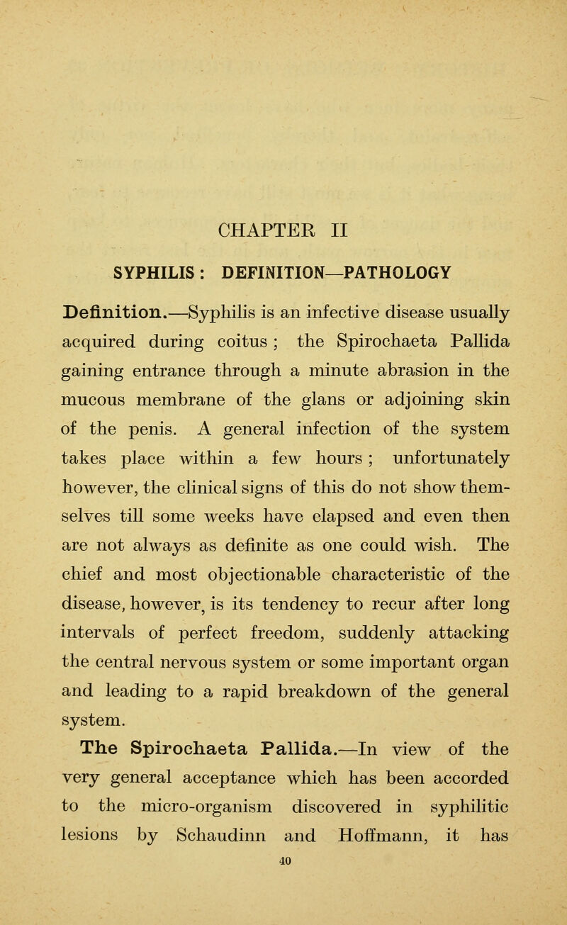 CHAPTER II SYPHILIS: DEFINITION—PATHOLOGY Definition.—Syphilis is an infective disease usually acquired during coitus ; the Spirochaeta Pallida gaining entrance through a minute abrasion in the mucous membrane of the glans or adjoining skin of the penis. A general infection of the system takes place within a few hours ; unfortunately however, the clinical signs of this do not show them- selves till some weeks have elapsed and even then are not always as definite as one could wish. The chief and most objectionable characteristic of the disease, however^ is its tendency to recur after long intervals of perfect freedom, suddenly attacking the central nervous system or some important organ and leading to a rapid breakdown of the general system. The Spirochaeta Pallida.—In view of the very general acceptance which has been accorded to the micro-organism discovered in syphilitic lesions by Schaudinn and Hoffmann, it has