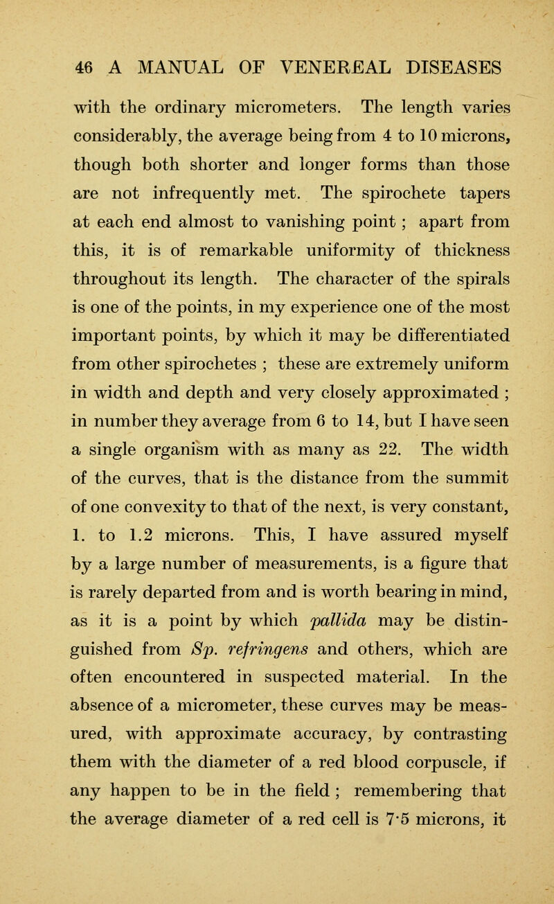 with the ordinary micrometers. The length varies considerably, the average being from 4 to 10 microns, though both shorter and longer forms than those are not infrequently met. The spirochete tapers at each end almost to vanishing point; apart from this, it is of remarkable uniformity of thickness throughout its length. The character of the spirals is one of the points, in my experience one of the most important points, by which it may be differentiated from other spirochetes ; these are extremely uniform in width and depth and very closely approximated ; in number they average from 6 to 14, but I have seen a single organism with as many as 22. The width of the curves, that is the distance from the summit of one convexity to that of the next, is very constant, 1. to 1.2 microns. This, I have assured myself by a large number of measurements, is a figure that is rarely departed from and is worth bearing in mind, as it is a point by which pallida may be distin- guished from Sp. refringens and others, which are often encountered in suspected material. In the absence of a micrometer, these curves may be meas- ured, with approximate accuracy, by contrasting them with the diameter of a red blood corpuscle, if any happen to be in the field ; remembering that the average diameter of a red cell is 7*5 microns, it
