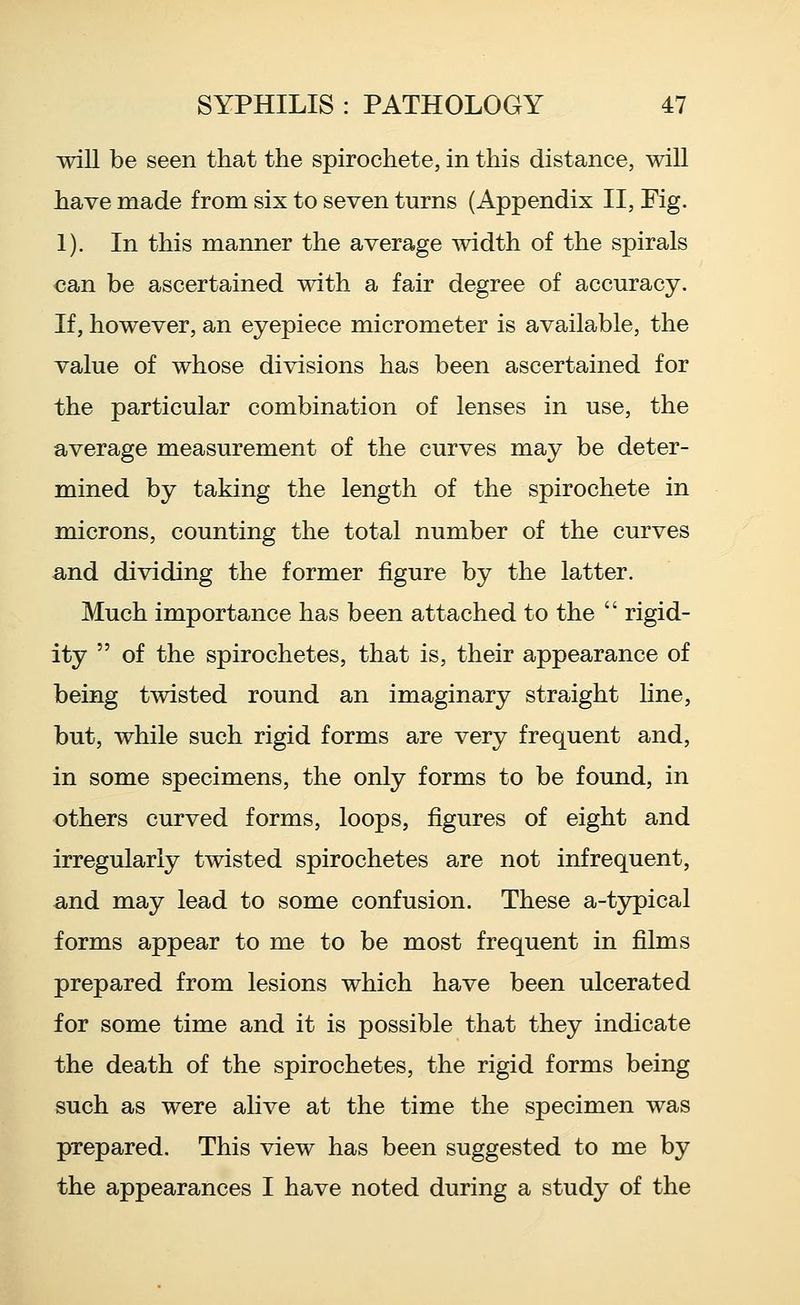 wiU be seen that the spirochete, in this distance, will have made from six to seven turns (Appendix II, Fig. 1). In this manner the average width of the spirals €an be ascertained with a fair degree of accuracy. If, however, an eyepiece micrometer is available, the value of whose divisions has been ascertained for the particular combination of lenses in use, the average measurement of the curves may be deter- mined by taking the length of the spirochete in microns, counting the total number of the curves -and dividing the former figure by the latter. Much importance has been attached to the rigid- ity of the spirochetes, that is, their appearance of being twisted round an imaginary straight Kne, but, while such rigid forms are very frequent and, in some specimens, the only forms to be found, in others curved forms, loops, figures of eight and irregularly twisted spirochetes are not infrequent, -and may lead to some confusion. These a-typical forms appear to me to be most frequent in films prepared from lesions which have been ulcerated for some time and it is possible that they indicate the death of the spirochetes, the rigid forms being such as were alive at the time the specimen was prepared. This view has been suggested to me by the appearances I have noted during a study of the