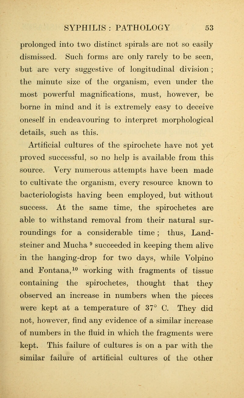 prolonged into two distinct spirals are not so easily dismissed. Such forms are only rarely to be seen, but are very suggestive of longitudinal division ; the minute size of the organism, even under the most powerful magnifications, must, however, be borne in mind and it is extremely easy to deceive oneseK in endeavouring to interpret morphological details, such as this. Artificial cultures of the spirochete have not yet proved successful, so no help is available from this source. Very numerous attempts have been made to cultivate the organism, every resource known to bacteriologists having been employed, but without success. At the same time, the spirochetes are able to withstand removal from their natural sur- roundings for a considerable time; thus, Land- steiner and Mucha ^ succeeded in keeping them alive in the hanging-drop for two days, while Volpino and Fontana,^*^ working with fragments of tissue containing the spirochetes, thought that they observed an increase in numbers when the pieces were kept at a temperature of 37° C. They did not, however, find any evidence of a similar increase of numbers in the fiuid in which the fragments were kept. This failure of cultures is on a par with the similar failure of artificial cultures of the other